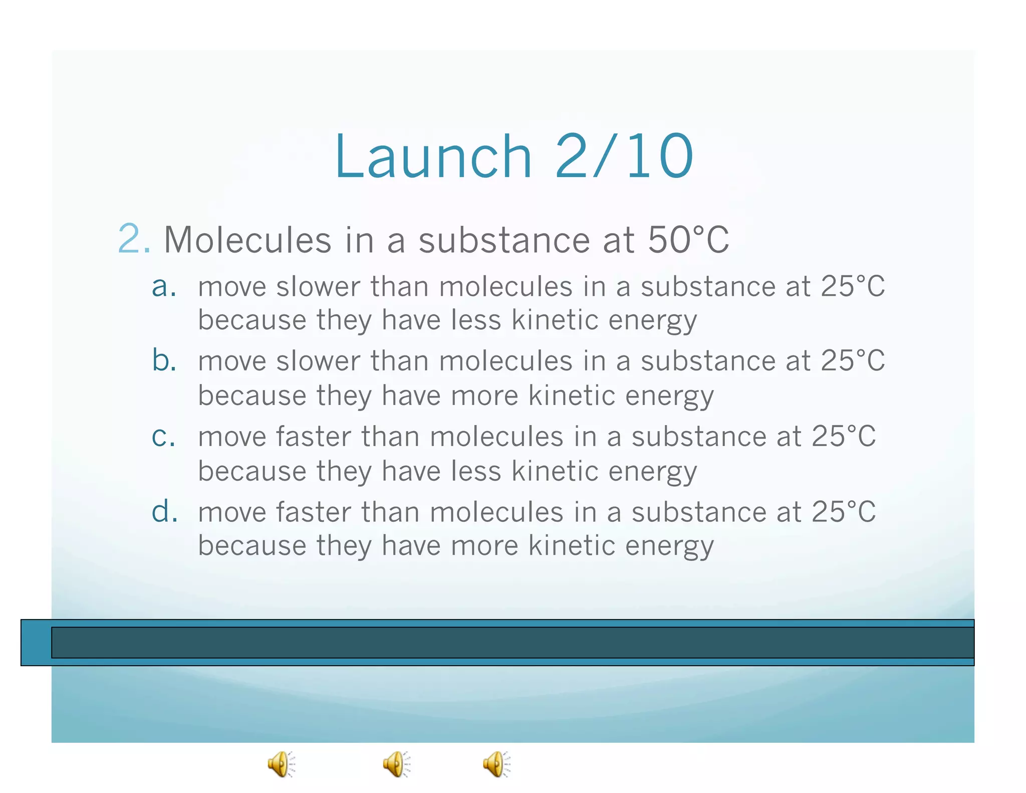 Launch 2/10
2.  Molecules in a substance at 50°C
  a.  move slower than molecules in a substance at 25°C
      because they have less kinetic energy
  b.  move slower than molecules in a substance at 25°C
      because they have more kinetic energy
  c.  move faster than molecules in a substance at 25°C
      because they have less kinetic energy
  d.  move faster than molecules in a substance at 25°C
      because they have more kinetic energy
 