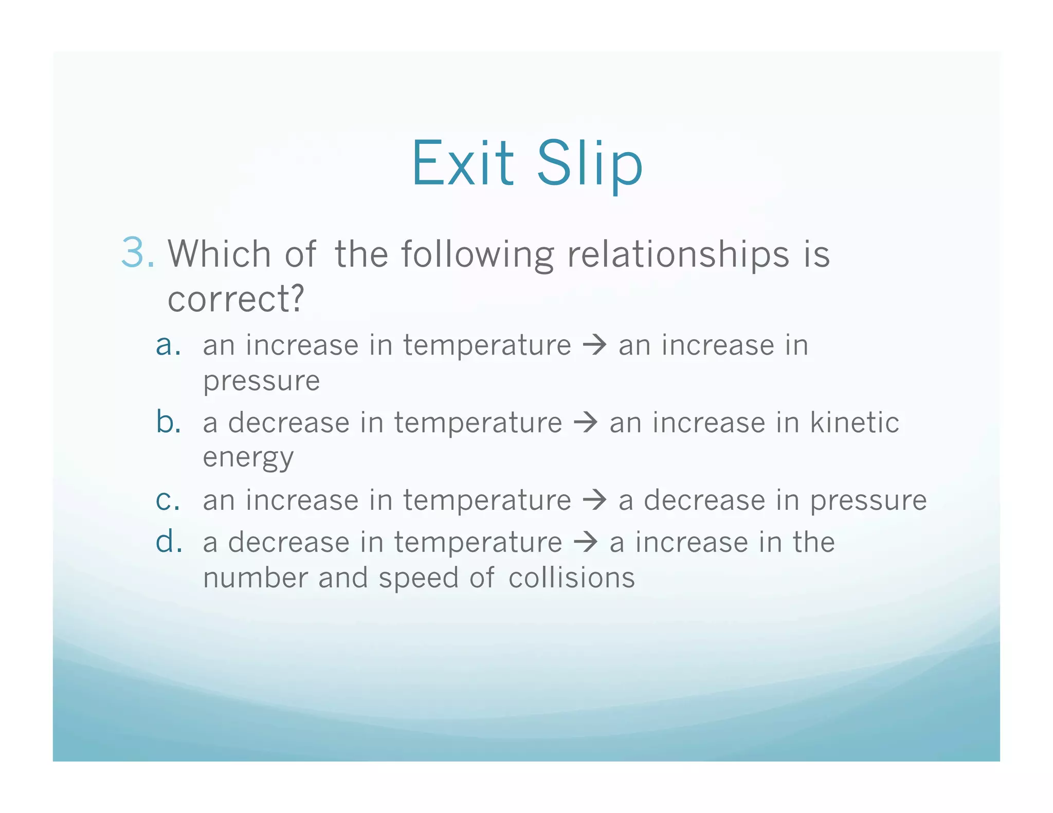 Exit Slip
3.  Which of the following relationships is
  correct?
  a.  an increase in temperature  an increase in
      pressure
  b.  a decrease in temperature  an increase in kinetic
      energy
  c.  an increase in temperature  a decrease in pressure
  d.  a decrease in temperature  a increase in the
     number and speed of collisions
 