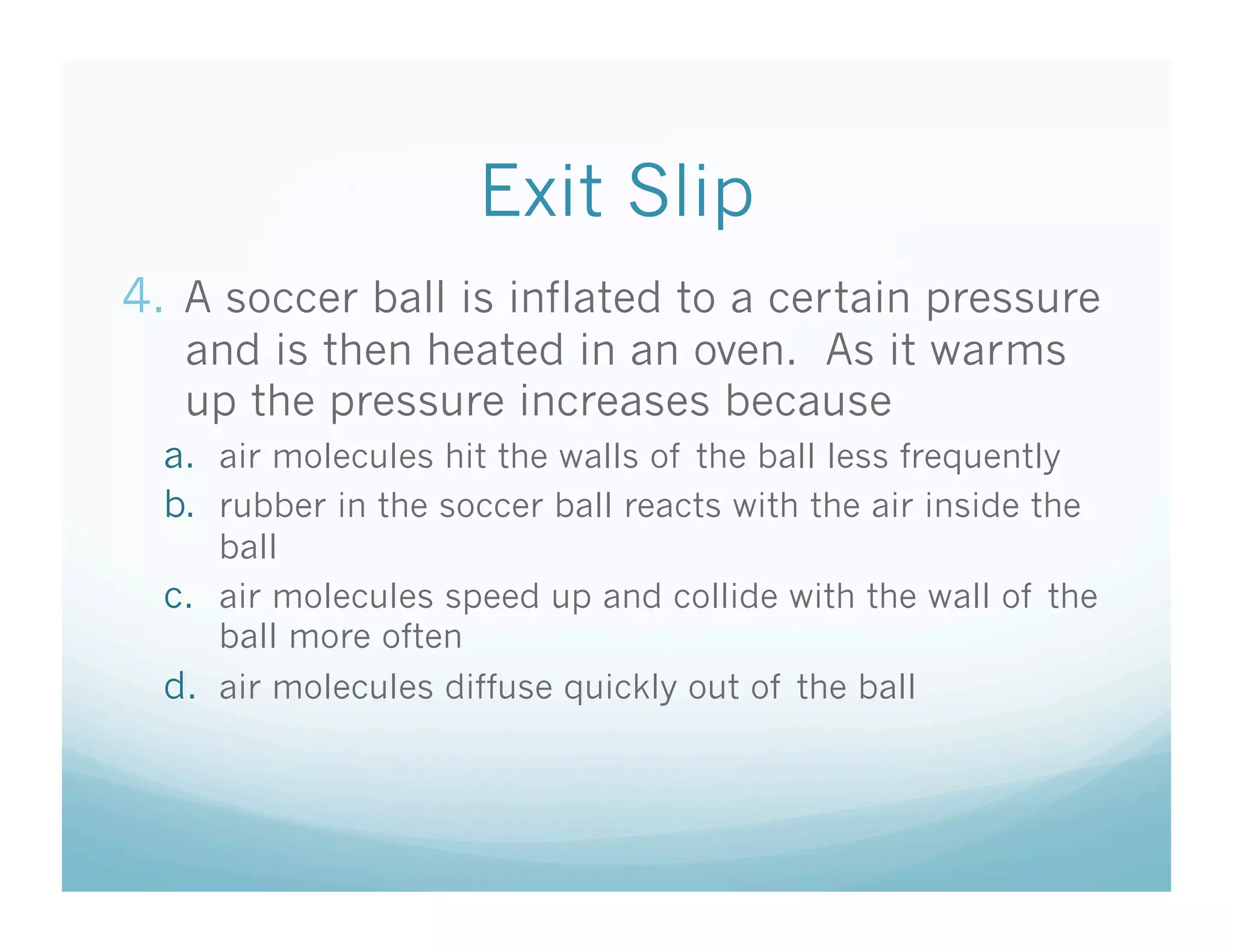 Exit Slip
4.  A soccer ball is inflated to a certain pressure
   and is then heated in an oven. As it warms
   up the pressure increases because
  a.  air molecules hit the walls of the ball less frequently
  b.  rubber in the soccer ball reacts with the air inside the
      ball
  c.  air molecules speed up and collide with the wall of the
      ball more often
  d.  air molecules diffuse quickly out of the ball
 