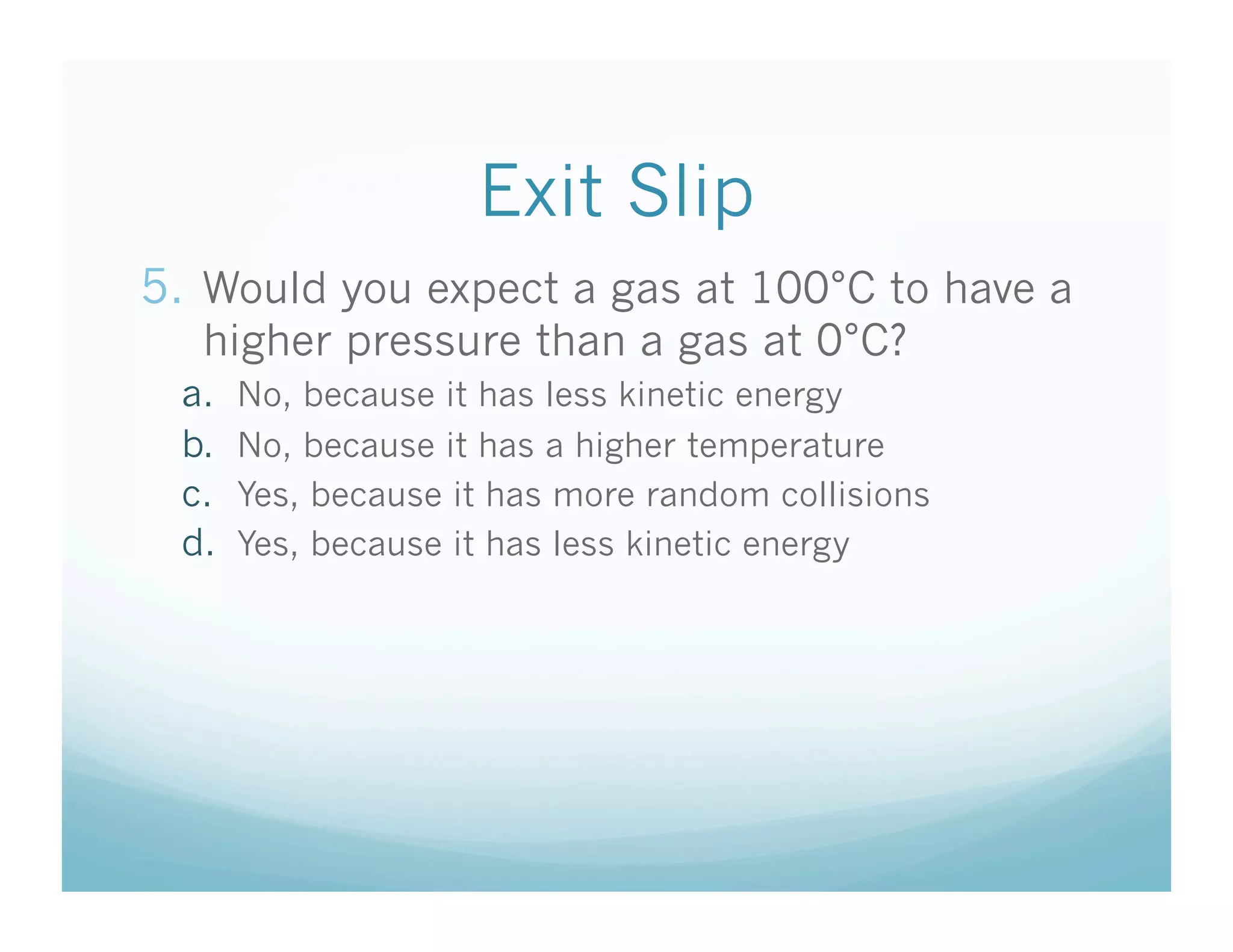Exit Slip
5.  Would you expect a gas at 100°C to have a
   higher pressure than a gas at 0°C?
  a.    No, because it has less kinetic energy
  b.    No, because it has a higher temperature
  c.    Yes, because it has more random collisions
  d.    Yes, because it has less kinetic energy
 