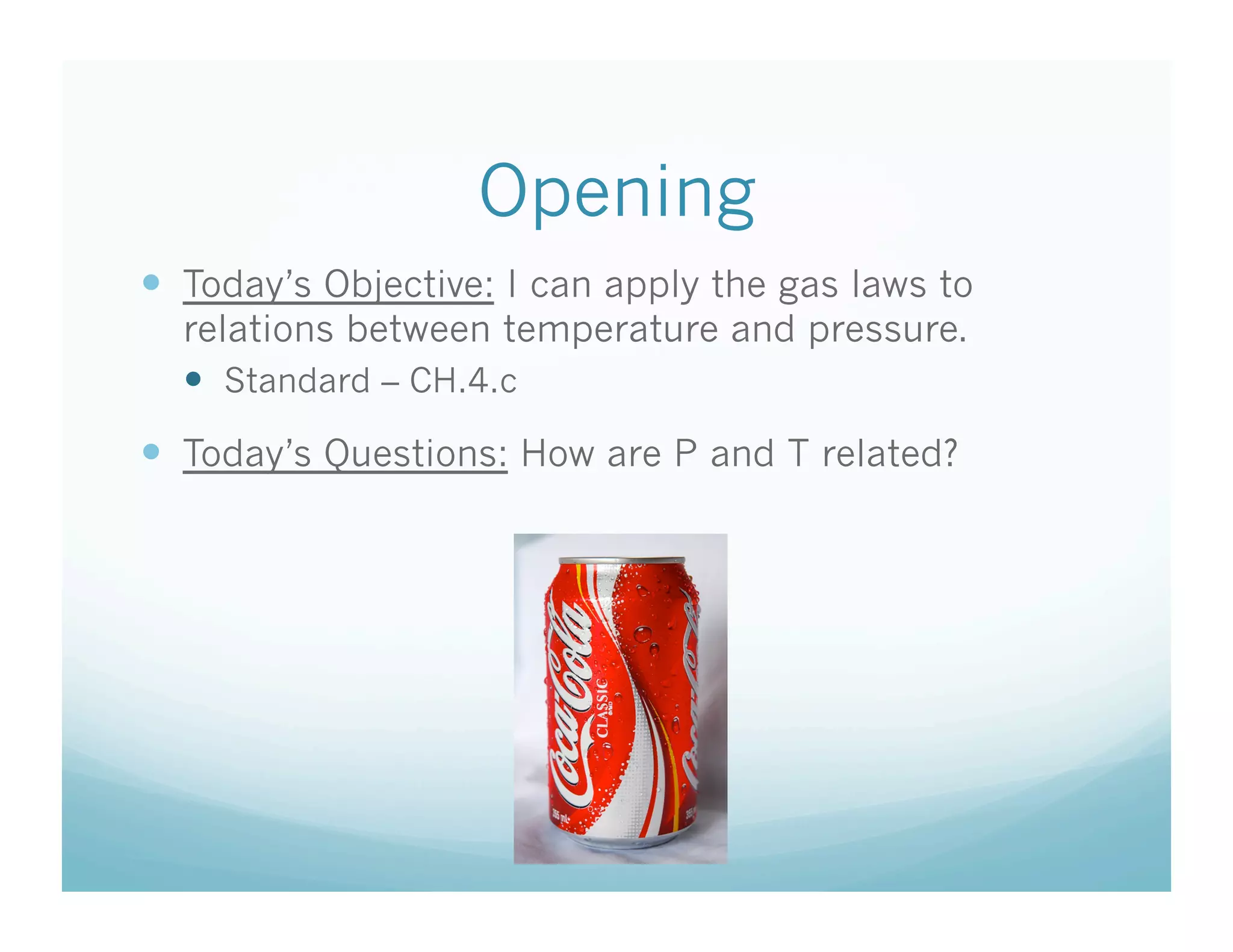 Opening
  Today’s Objective: I can apply the gas laws to
  relations between temperature and pressure.
    Standard – CH.4.c
  Today’s Questions: How are P and T related?
 