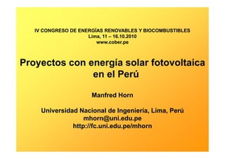 IV CONGRESO DE ENERGÍAS RENOVABLES Y BIOCOMBUSTIBLES
Lima, 11 – 16.10.2010
www.cober.pe
Proyectos con energía solar fotovoltaica
en el Perú
Manfred Horn
Universidad Nacional de Ingeniería, Lima, Perú
mhorn@uni.edu.pe
http://fc.uni.edu.pe/mhorn
 