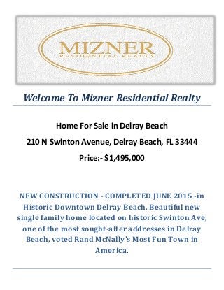 Welcome To Mizner Residential Realty
Home For Sale in Delray Beach
210 N Swinton Avenue, Delray Beach, FL 33444
Price:- $1,495,000
NEW CONSTRUCTION - COMPLETED JUNE 2015 -in
Historic Downtown Delray Beach. Beautiful new
single family home located on historic Swinton Ave,
one of the most sought-after addresses in Delray
Beach, voted Rand McNally’s Most Fun Town in
America.
 