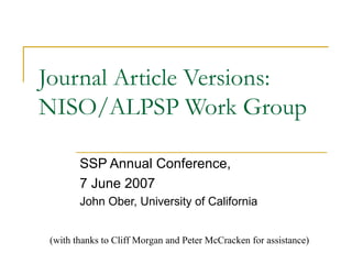 Journal Article Versions:
NISO/ALPSP Work Group

        SSP Annual Conference,
        7 June 2007
        John Ober, University of California


 (with thanks to Cliff Morgan and Peter McCracken for assistance)
 