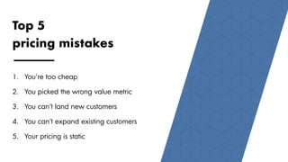 1111
Top 5
pricing mistakes
1. You’re too cheap
2. You picked the wrong value metric
3. You can’t land new customers
4. You can’t expand existing customers
5. Your pricing is static
 