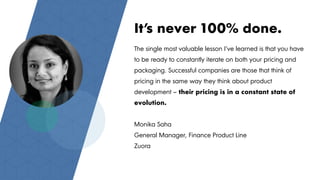 The single most valuable lesson I’ve learned is that you have
to be ready to constantly iterate on both your pricing and
packaging. Successful companies are those that think of
pricing in the same way they think about product
development – their pricing is in a constant state of
evolution.
Monika Saha
General Manager, Finance Product Line
Zuora
It’s never 100% done.
 