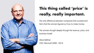 The only difference between companies that succeed and
fail is that the winners figured out how to make money.
The winners thought deeply through the revenue, price, and
business model.
Steve Ballmer
CEO, Microsoft 2000 - 2014
This thing called ‘price’ is
really, really important.
 
