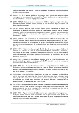 Caderno de Questões Informática – CESPE

nenhum destinatário que receber a cópia da mensagem saberá quais outros destinatários
também receberam cópias.
80. (2010 – TRT 21 – Analista Judiciário) O protocolo SMTP permite que sejam enviadas
mensagens de correio eletrônico entre usuários. Para o recebimento de arquivos, podem
ser utilizados tanto o protocolo Pop3 quanto o IMAP.
81. (2010 – ABIN) A utilização dos padrões de correio eletrônico implica a geração automática,
pelo IMAP (Internet message access protocol), de uma assinatura digital, que pode ser
verificada pelo destinatário.
82. (2009 – ADAGRI –CE) Do ponto de vista prático, quanto à facilidade de acesso, as
ferramentas de webmail disponíveis podem ser consideradas melhores que os software
instalados localmente, pois as caixas postais de mensagens pessoais nos servidores de
correio eletrônico podem ser acessadas pelos respectivos usuários em qualquer máquina
com acesso à Internet.
83. (2009 – ADAGRI – CE) Os aplicativos de correio eletrônico instalados no computador dos
usuários permitem acessar e armazenar localmente as mensagens do servidor de e-mail,
com a opção de manter ou não uma cópia no servidor. Dessa forma, as mensagens podem
ser novamente acessadas a partir do computador local, que não precisa estar conectado à
Internet.
84. (2010 – MPS – Técnico em Comunicação Social) Quando uma mensagem eletrônica é
enviada, se o endereço de e-mail do destinatário for conhecido exatamente, a mensagem,
por questão de velocidade, é transferida diretamente de uma pasta local do computador do
usuário emissor para um diretório localizado no computador do destinatário, sem ter de
passar por um servidor.
85. (2010 – MPS – Técnico em Comunicação Social) O envio de e-mail é realizado por um
servidor de saída que opera a partir do protocolo SMTP, destinado a enviar as mensagens
de acordo com o endereço do destinatário.
86. (2010 – TRE – BA – Técnico Judiciário) Ao verificar a caixa postal de correio eletrônico, na
realidade, o usuário acessa o servidor central de e-mail da Internet, chamado de cliente de
e-mail, o qual direciona as mensagens que possuem o endereço do usuário reconhecido por
sua senha pessoal e intransferível.
87. (2008 – INSS – Técnico do Seguro Social) Para se enviar uma mensagem confidencial de
correio eletrônico, cujo conteúdo não deva ser decifrado caso essa mensagem seja
interceptada antes de chegar ao destinatário, é suficiente que o computador a partir do qual
a mensagem seja enviada tenha, instalados, um programa antivírus e um firewall e que
esse computador não esteja conectado a uma intranet.
88. (2008 – STJ – Analista Judiciário – Área Judiciária) Toda mensagem enviada para endereço
de correio eletrônico que contenha o símbolo @ passa por processo de criptografia. Esse
processo garante que, se a mensagem for interceptada por pessoa que não seja o
destinatário, seu conteúdo não será decifrado.
89. (2009 – MEC – Agente Administrativo) Os usuários que desejam trocar mensagens de email pela Internet precisam estar cadastrados em um provedor de caixas postais de
mensagens eletrônicas, pelo qual o usuário tem o direito de utilizar um endereço de e-mail
particular, com nome e senha exclusivos.

Prof. Sérgio Spolador - Página 11

 