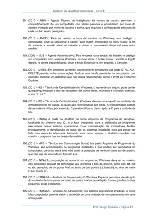 Caderno de Questões Informática – CESPE
99. (2010 – ABIN – Agente Técnico de Inteligência) As contas de usuário permitem o
compartilhamento de um computador com várias pessoas e possibilitam, por meio do
acesso protegido por nome de usuário e senha, que arquivos e configurações pessoais de
cada usuário sejam protegidos.
100. (2010 – ANEEL) Para se realizar a troca de usuário no Windows, sem desligar o
computador, deve-se selecionar a opção Fazer logoff, encontrada no menu Iniciar, a fim
de encerrar a sessão atual de trabalho e deixar o computador disponível para outro
usuário.
101. (2009 – MDS – Agente Administrativo) Para encerrar uma sessão de trabalho e desligar
um computador com sistema Windows, deve-se clicar o botão Iniciar, solicitar o logoff,
depois, na janela disponibilizada, clicar o botão Desativar e, em seguida, o Cancelar.
102. (2010 – ANEEL) Em ambiente Windows, o acionamento simultâneo das teclas CTRL, ALT,
DELETE permite, entre outras ações, finalizar uma tarefa pendente no computador, por
exemplo, encerrar um aplicativo que não esteja respondendo, como o Word ou o Internet
Explorer.
103. (2010 – MS – Técnico de Contabilidade) No Windows, o nome de um arquivo pode conter
qualquer quantidade e tipo de caractere, tais como letras, números e símbolos diversos,
como /  : < > ".
104. (2010 – MS – Técnico de Contabilidade) O Windows oferece um conjunto de unidades de
armazenamento de dados, as quais são representadas por letras. A representação padrão
desse sistema utiliza, por exemplo, C para identificar o disco rígido, e D para a unidade de
CD.
105. (2010 – INCA) A pasta ou diretório de nome Arquivos de Programas do Windows,
localizada no diretório raiz C:, é o local designado para a instalação de programas
executáveis nesse sistema operacional. Essa centralização de instaladores facilita,
principalmente, a identificação de quais são os sistemas instalados para que possa ser
feita uma remoção adequada, bastando, para tanto, apagar o diretório completo que
contém o programa que se deseja desinstalar.
106. (2010 – MPS – Técnico em Comunicação Social) Na pasta Arquivos de Programas do
Windows, são armazenados os programas instalados e que podem ser executados no
computador, portanto, essa área não aceita a gravação de nenhum outro tipo de arquivo
que não seja de extensão no formato exe.
107. (2010 – INCA) A composição do nome de um arquivo no Windows deve ter no máximo
255 caracteres seguido da terminação que identifica o tipo de arquivo, como doc, txt, pdf
ou xls, precedido de um ponto final, ou então de dois pontos (:), barra (/), ou sinal de maior
(>) ou menor (<).
108. (2010 – EMBASA – Analista de Saneamento) O Windows Explorer permite a visualização
do conteúdo de uma pasta por meio de quatro modos de exibição: ícones grandes, ícones
pequenos, listas e detalhes.
109. (2010 – EMBASA – Analista de Saneamento) No sistema operacional Windows, o ícone
Meu computador permite exibir o conteúdo de uma unidade de armazenamento em uma
única janela.
Prof. Sérgio Spolador - Página 13

 