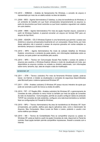 Caderno de Questões Informática – CESPE
110. (2010 – EMBASA – Analista de Saneamento) No Windows, o conceito de arquivo é
representado por meio de um atalho exibido na área de trabalho.
111. (2009 – MDS – Agente Administrativo) O desktop, ou área de transferência do Windows, é
um ambiente de trabalho em que ficam armazenados temporariamente os arquivos ou
parte de documentos que foram excluídos ou que foram copiados e aguardam ser colados
em outro destino.
112. (2009 – MMA – Agente Administrativo) Por meio da opção Importar arquivo, acessível a
partir do Windows Explorer, é possível converter um arquivo em formato PDF para um
arquivo do tipo Word.
113. (2009 – ADAGRI – CE) O Windows Explorer é uma ferramenta que permite o acesso aos
diretórios e arquivos armazenados localmente em um computador. Dessa forma, por meio
desse aplicativo não é possível o acesso de arquivos gravados em outras estações ou
servidores, tampouco o acesso à Internet.
114. (2010 – MPS – Agente Administrativo) No modo de exibição Detalhes do Windows
Explorer, encontra-se o conteúdo da pasta aberta, com informações detalhadas sobre os
arquivos, as quais podem ser escolhidas pelo usuário.
115. (2010 – MPS – Técnico em Comunicação Social) Para facilitar o acesso de pastas e
arquivos aos usuários, o Windows Explorer oferece o modo de visualização em Lista, que
disponibiliza os arquivos contidos na unidade ou diretório selecionado, com informações
sobre nome, tamanho, tipo, data de criação e data de modificação.

WINDOWS XP
116. (2011 – STM – Técnico Judiciário) Por meio da ferramenta Windows Update, pode-se
baixar, via Internet, e instalar as atualizações e correções de segurança disponibilizadas
pela Microsoft para o sistema operacional Windows XP.
117. (2011 – STM – Analista Judiciário) O Windows XP possui recurso interativo de ajuda que
pode ser acionado a partir de menus ou teclas de atalho.
118. (2010 - TRT - 21ª Região (RN) - Analista Judiciário) No Windows XP, o gerenciamento de
conexões de rede, presente no menu Iniciar ou também por meio da opção de Conexões
de rede via Acessórios - Comunicações, permite ao usuário configurar dados do protocolo
TCP/IP nas conexões de rede existentes, configurar uma rede local doméstica ou também
fazer as configurações do Firewall do Windows.
119. (2010 – MPU – Técnico Administrativo) Na área de transferência do Windows XP, ficam
armazenados, por padrão, atalhos para alguns aplicativos úteis, como o Gerenciador de
Arquivos, Meu Computador, Meus Locais de Rede e Lixeira, podendo o usuário criar
outros atalhos que desejar.
120. (2010 – MS – Técnico de Contabilidade) Para se compartilhar arquivos ou pastas no
Windows XP, pode-se fazê-lo a partir da opção Conexões de rede, disponível no Painel de
controle. Essa opção também permite compartilhar impressoras, firewall e conexão com a
Internet.

Prof. Sérgio Spolador - Página 14

 