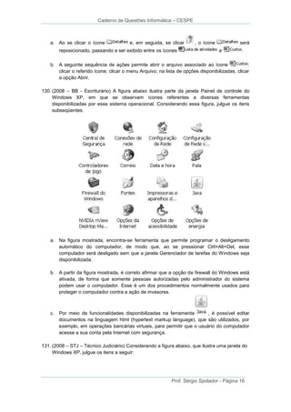 Caderno de Questões Informática – CESPE

a. Ao se clicar o ícone

e, em seguida, se clicar

reposicionado, passando a ser exibido entre os ícones

, o ícone

será
e

.

b. A seguinte sequência de ações permite abrir o arquivo associado ao ícone
:
clicar o referido ícone; clicar o menu Arquivo; na lista de opções disponibilizadas, clicar
a opção Abrir.
130. (2008 – BB - Escriturário) A figura abaixo ilustra parte da janela Painel de controle do
Windows XP, em que se observam ícones referentes a diversas ferramentas
disponibilizadas por esse sistema operacional. Considerando essa figura, julgue os itens
subseqüentes.

a. Na figura mostrada, encontra-se ferramenta que permite programar o desligamento
automático do computador, de modo que, ao se pressionar Ctrl+Alt+Del, esse
computador será desligado sem que a janela Gerenciador de tarefas do Windows seja
disponibilizada.
b. A partir da figura mostrada, é correto afirmar que a opção de firewall do Windows está
ativada, de forma que somente pessoas autorizadas pelo administrador do sistema
podem usar o computador. Esse é um dos procedimentos normalmente usados para
proteger o computador contra a ação de invasores.

c. Por meio de funcionalidades disponibilizadas na ferramenta
, é possível editar
documentos na linguagem html (hypertext markup language), que são utilizados, por
exemplo, em operações bancárias virtuais, para permitir que o usuário do computador
acesse a sua conta pela Internet com segurança.
131. (2008 – STJ – Técnico Judiciário) Considerando a figura abaixo, que ilustra uma janela do
Windows XP, julgue os itens a seguir:

Prof. Sérgio Spolador - Página 16

 
