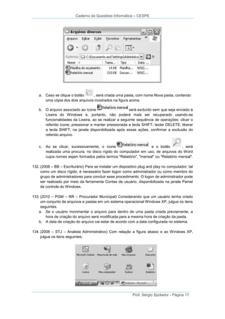 Caderno de Questões Informática – CESPE

a. Caso se clique o botão
, será criada uma pasta, com nome Nova pasta, contendo
uma cópia dos dois arquivos mostrados na figura acima.
b. O arquivo associado ao ícone
será excluído sem que seja enviado à
Lixeira do Windows e, portanto, não poderá mais ser recuperado usando-se
funcionalidades da Lixeira, ao se realizar a seguinte sequência de operações: clicar o
referido ícone; pressionar e manter pressionada a tecla SHIFT; teclar DELETE; liberar
a tecla SHIFT; na janela disponibilizada após essas ações, confirmar a exclusão do
referido arquivo.
c.

Ao se clicar, sucessivamente, o ícone
e o botão
, será
realizada uma procura, no disco rígido do computador em uso, de arquivos do Word
cujos nomes sejam formados pelos termos "Relatório", "mensal" ou "Relatório mensal".

132. (2008 – BB – Escriturário) Para se instalar um dispositivo plug and play no computador, tal
como um disco rígido, é necessário fazer logon como administrador ou como membro do
grupo de administradores para concluir esse procedimento. O logon de administrador pode
ser realizado por meio da ferramenta Contas de usuário, disponibilizada na janela Painel
de controle do Windows.
133. (2010 – PGM – RR – Procurador Municipal) Considerando que um usuário tenha criado
um conjunto de arquivos e pastas em um sistema operacional Windows XP, julgue os itens
seguintes.
a. Se o usuário movimentar o arquivo para dentro de uma pasta criada previamente, a
hora de criação do arquivo será modificada para a mesma hora de criação da pasta.
b. A data de criação do arquivo vai estar de acordo com a data configurada no sistema.
134. (2008 – STJ – Analista Administrativo) Com relação a figura abaixo e ao Windows XP,
julgue os itens seguintes:

Prof. Sérgio Spolador - Página 17

 