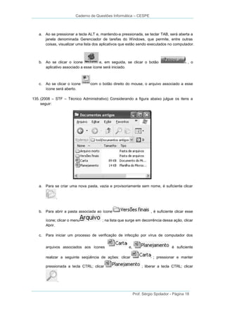 Caderno de Questões Informática – CESPE

a. Ao se pressionar a tecla ALT e, mantendo-a pressionada, se teclar TAB, será aberta a
janela denominada Gerenciador de tarefas do Windows, que permite, entre outras
coisas, visualizar uma lista dos aplicativos que estão sendo executados no computador.

b. Ao se clicar o ícone
e, em seguida, se clicar o botão
aplicativo associado a esse ícone será iniciado.

c.

Ao se clicar o ícone
ícone será aberto.

, o

com o botão direito do mouse, o arquivo associado a esse

135. (2008 – STF – Técnico Administrativo) Considerando a figura abaixo julgue os itens a
seguir:

a. Para se criar uma nova pasta, vazia e provisoriamente sem nome, é suficiente clicar
.

b. Para abrir a pasta associada ao ícone
ícone; clicar o menu
Abrir.
c.

, é suficiente clicar esse

; na lista que surge em decorrência dessa ação, clicar

Para iniciar um processo de verificação de infecção por vírus de computador dos
arquivos associados aos ícones

e,

realizar a seguinte seqüência de ações: clicar
pressionada a tecla CTRL; clicar

é suficiente
; pressionar e manter
; liberar a tecla CTRL; clicar

.

Prof. Sérgio Spolador - Página 18

 
