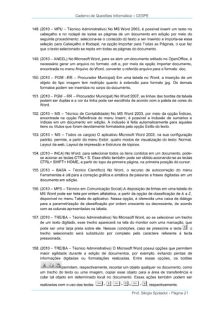 Caderno de Questões Informática – CESPE
148. (2010 – MPU – Técnico Administrativo) No MS Word 2003, é possível inserir um texto no
cabeçalho e no rodapé de todas as páginas de um documento em edição por meio do
seguinte procedimento: seleciona-se o conteúdo do texto a ser inserido e importa-se essa
seleção para Cabeçalho e Rodapé, na opção Importar para Todas as Páginas, o que faz
que o texto selecionado se repita em todas as páginas do documento.
149. (2010 – ANEEL) No Microsoft Word, para se abrir um documento editado no OpenOffice, é
necessário gerar um arquivo no formato .odt e, por meio da opção Importar documento,
encontrada no menu Arquivo do Word, converter o referido arquivo para o formato .doc.
150. (2010 – PGM –RR – Procurador Municipal) Em uma tabela no Word, a inserção de um
objeto do tipo imagem tem restrição quanto à extensão para formato jpg. Os demais
formatos podem ser inseridos no corpo do documento.
151. (2010 – PGM – RR – Procurador Municipal) No Word 2007, as linhas das bordas da tabela
podem ser duplas e a cor da linha pode ser escolhida de acordo com a paleta de cores do
Word.
152. (2010 – MS – Técnico de Contabilidade) No MS Word 2003, por meio da opção Índices,
encontrada na opção Referência do menu Inserir, é possível a inclusão de sumários e
índices em um documento em edição. A inclusão é feita automaticamente para aqueles
itens ou títulos que foram devidamente formatados pela opção Estilo do texto.
153. (2010 – MS – Todos os cargos) O aplicativo Microsoft Word 2003, na sua configuração
padrão, permite, a partir do menu Exibir, quatro modos de visualização do texto: Normal,
Layout da web, Layout de impressão e Estrutura de tópicos.
154. (2010 – INCA) No Word, para selecionar todos os itens contidos em um documento, podese acionar as teclas CTRL+ S. Esse efeito também pode ser obtido acionando-se as teclas
CTRL+ SHIFT+ HOME, a partir do topo da primeira página, na primeira posição do cursor.
155. (2010 – BASA – Técnico Científico) No Word, o recurso de autocorreção do menu
Ferramentas é útil para a correção gráfica e sintática de palavras e frases digitadas em um
documento em edição.
156. (2010 – MPS – Técnico em Comunicação Social) A disposição de linhas em uma tabela do
MS Word pode ser feita por ordem alfabética, a partir da opção de classificação de A a Z,
disponível no menu Tabela do aplicativo. Nessa opção, é oferecida uma caixa de diálogo
para a parametrização da classificação por ordem crescente ou decrescente, de acordo
com as colunas apresentadas na tabela.
157. (2010 – TRE/BA – Técnico Administrativo) No Microsoft Word, ao se selecionar um trecho
de um texto digitado, esse trecho aparecerá na tela do monitor com uma marcação, que
pode ser uma tarja preta sobre ele. Nessas condições, caso se pressione a tecla
, o
trecho selecionado será substituído por completo pelo caractere referente à tecla
pressionada.
158. (2010 – TRE/BA – Técnico Administrativo) O Microsoft Word possui opções que permitem
maior agilidade durante a edição de documentos, por exemplo, evitando perdas de
informações digitadas ou formatações realizadas. Entre essas opções, os botões
permitem, respectivamente, recortar um objeto qualquer no documento, como
um trecho do texto ou uma imagem, copiar esse objeto para a área de transferência e
colar tal objeto em determinado local no documento. Essas ações também podem ser
realizadas com o uso das teclas

, respectivamente.
Prof. Sérgio Spolador - Página 21

 