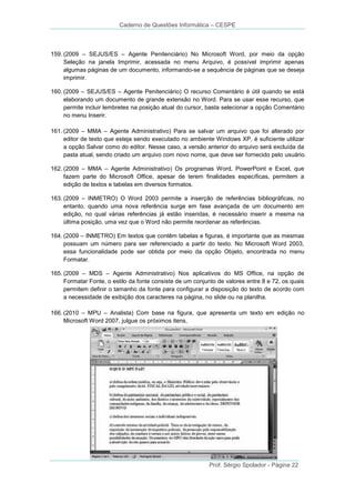 Caderno de Questões Informática – CESPE

159. (2009 – SEJUS/ES – Agente Penitenciário) No Microsoft Word, por meio da opção
Seleção na janela Imprimir, acessada no menu Arquivo, é possível imprimir apenas
algumas páginas de um documento, informando-se a sequência de páginas que se deseja
imprimir.
160. (2009 – SEJUS/ES – Agente Penitenciário) O recurso Comentário é útil quando se está
elaborando um documento de grande extensão no Word. Para se usar esse recurso, que
permite incluir lembretes na posição atual do cursor, basta selecionar a opção Comentário
no menu Inserir.
161. (2009 – MMA – Agente Administrativo) Para se salvar um arquivo que foi alterado por
editor de texto que esteja sendo executado no ambiente Windows XP, é suficiente utilizar
a opção Salvar como do editor. Nesse caso, a versão anterior do arquivo será excluída da
pasta atual, sendo criado um arquivo com novo nome, que deve ser fornecido pelo usuário.
162. (2009 – MMA – Agente Administrativo) Os programas Word, PowerPoint e Excel, que
fazem parte do Microsoft Office, apesar de terem finalidades específicas, permitem a
edição de textos e tabelas em diversos formatos.
163. (2009 – INMETRO) O Word 2003 permite a inserção de referências bibliográficas, no
entanto, quando uma nova referência surge em fase avançada de um documento em
edição, no qual várias referências já estão inseridas, é necessário inserir a mesma na
última posição, uma vez que o Word não permite reordenar as referências.
164. (2009 – INMETRO) Em textos que contêm tabelas e figuras, é importante que as mesmas
possuam um número para ser referenciado a partir do texto. No Microsoft Word 2003,
essa funcionalidade pode ser obtida por meio da opção Objeto, encontrada no menu
Formatar.
165. (2009 – MDS – Agente Administrativo) Nos aplicativos do MS Office, na opção de
Formatar Fonte, o estilo da fonte consiste de um conjunto de valores entre 8 e 72, os quais
permitem definir o tamanho da fonte para configurar a disposição do texto de acordo com
a necessidade de exibição dos caracteres na página, no slide ou na planilha.
166. (2010 – MPU – Analista) Com base na figura, que apresenta um texto em edição no
Microsoft Word 2007, julgue os próximos itens,

Prof. Sérgio Spolador - Página 22

 