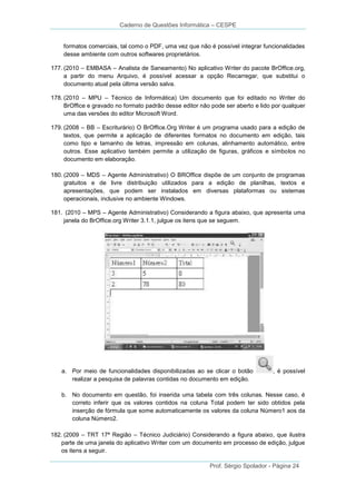 Caderno de Questões Informática – CESPE

formatos comerciais, tal como o PDF, uma vez que não é possível integrar funcionalidades
desse ambiente com outros softwares proprietários.
177. (2010 – EMBASA – Analista de Saneamento) No aplicativo Writer do pacote BrOffice.org,
a partir do menu Arquivo, é possível acessar a opção Recarregar, que substitui o
documento atual pela última versão salva.
178. (2010 – MPU – Técnico de Informática) Um documento que foi editado no Writer do
BrOffice e gravado no formato padrão desse editor não pode ser aberto e lido por qualquer
uma das versões do editor Microsoft Word.
179. (2008 – BB – Escriturário) O BrOffice.Org Writer é um programa usado para a edição de
textos, que permite a aplicação de diferentes formatos no documento em edição, tais
como tipo e tamanho de letras, impressão em colunas, alinhamento automático, entre
outros. Esse aplicativo também permite a utilização de figuras, gráficos e símbolos no
documento em elaboração.
180. (2009 – MDS – Agente Administrativo) O BROffice dispõe de um conjunto de programas
gratuitos e de livre distribuição utilizados para a edição de planilhas, textos e
apresentações, que podem ser instalados em diversas plataformas ou sistemas
operacionais, inclusive no ambiente Windows.
181. (2010 – MPS – Agente Administrativo) Considerando a figura abaixo, que apresenta uma
janela do BrOffice.org Writer 3.1.1, julgue os itens que se seguem.

a. Por meio de funcionalidades disponibilizadas ao se clicar o botão
realizar a pesquisa de palavras contidas no documento em edição.

, é possível

b. No documento em questão, foi inserida uma tabela com três colunas. Nesse caso, é
correto inferir que os valores contidos na coluna Total podem ter sido obtidos pela
inserção de fórmula que some automaticamente os valores da coluna Número1 aos da
coluna Número2.
182. (2009 – TRT 17ª Região – Técnico Judiciário) Considerando a figura abaixo, que ilustra
parte de uma janela do aplicativo Writer com um documento em processo de edição, julgue
os itens a seguir.
Prof. Sérgio Spolador - Página 24

 
