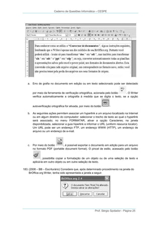 Caderno de Questões Informática – CESPE

a. Erro de grafia no documento em edição ou em texto selecionado pode ser detectado

por meio da ferramenta de verificação ortográfica, acionada pelo botão
. O Writer
verifica automaticamente a ortografia à medida que se digita o texto, se a opção

autoverificação ortográfica for ativada, por meio do botão
b. As seguintes ações permitem associar um hyperlink a um arquivo localizado na Internet
ou em algum diretório do computador: selecionar o trecho de texto ao qual o hyperlink
será associado; no menu FORMATAR, ativar a opção Caracteres; na janela
disponibilizada, selecionar a guia hiperlink e informar o URL (uniform resource locator).
Um URL pode ser um endereço FTP, um endereço WWW (HTTP), um endereço de
arquivo ou um endereço de e-mail.

c.

Por meio do botão
, é possível exportar o documento em edição para um arquivo
no formato PDF (portable document format). O pincel de estilo, acessado pelo botão

, possibilita copiar a formatação de um objeto ou de uma seleção de texto e
aplicá-la em outro objeto ou em outra seleção de texto.
183. (2008 – BB – Escriturário) Considere que, após determinado procedimento na janela do
BrOffice.org Writer, tenha sido apresentada a janela a seguir.

Prof. Sérgio Spolador - Página 25

 