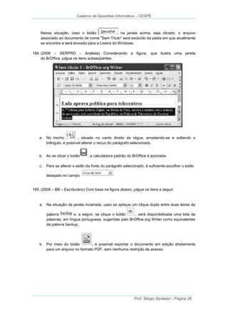 Caderno de Questões Informática – CESPE

Nessa situação, caso o botão
na janela acima, seja clicado, o arquivo
associado ao documento de nome "Sem Título" será excluído da pasta em que atualmente
se encontra e será enviado para a Lixeira do Windows.
184. (2008 – SERPRO – Analista) Considerando a figura, que ilustra uma janela
do BrOffice, julgue os itens subseqüentes.

a. No trecho
, situado no canto direito da régua, arrastando-se e soltando o
triângulo, é possível alterar o recuo do parágrafo selecionado.
b. Ao se clicar o botão

, a calculadora padrão do BrOffice é acionada.

c. Para se alterar o estilo da fonte do parágrafo selecionado, é suficiente escolher o estilo
desejado no campo

185. (2008 – BB – Escriturário) Com base na figura abaixo, julgue os itens a seguir.

a. Na situação da janela mostrada, caso se aplique um clique duplo entre duas letras da
palavra
e, a seguir, se clique o botão
, será disponibilizada uma lista de
palavras, em língua portuguesa, sugeridas pelo BrOffice.org Writer como equivalentes
da palavra backup.

b. Por meio do botão
, é possível exportar o documento em edição diretamente
para um arquivo no formato PDF, sem nenhuma restrição de acesso.

Prof. Sérgio Spolador - Página 26

 