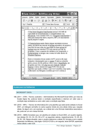 Caderno de Questões Informática – CESPE

PLANILHAS ELETRÔNICAS
MICROSOFT EXCEL
186. (2011 – STM – Técnico Judiciário – Administrativo) No Microsoft Excel 2003, por meio da
função lógica Se, pode-se testar a condição especificada e retornar um valor caso a
condição seja verdadeira ou outro valor caso a condição seja falsa.
187. (2010 – MPU – Técnico de Informática) Em uma planilha que está sendo editada no Excel
2007, um triângulo vermelho no canto superior direito de uma célula indica que, naquela
célula, há algum erro: por exemplo, se a célula tem uma fórmula matemática associada a
ela, pode ser um erro nessa fórmula.
188. (2010 – ABIN) Considere que, em planilha em edição no Excel 2003, um usuário registre,
nas células C2, C3, C4, C5, C6 e C7, os seguintes valores, respectivamente: 10, 20, 20,
30, 50, 100. Nessa situação, caso o usuário selecione a célula C8, formate-a com a opção
Separador de Milhares, nela digite =C4/C2+C7/C6 e, em seguida, tecle ENTER, aparecerá
nessa célula o valor 4,00.
Prof. Sérgio Spolador - Página 27

 