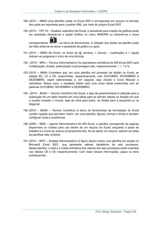 Caderno de Questões Informática – CESPE
189. (2010 – ABIN) Uma planilha criada no Excel 2007 e armazenada em arquivo no formato
xlsx pode ser exportada para o padrão XML, por meio do próprio Excel 2007.
190. (2010 – TRT 23 – Analista Judiciário) No Excel, o assistente para criação de gráficos pode
ser acessado clicando-se a opção Gráfico no menu INSERIR ou clicando-se o ícone
correspondente - na barra de ferramentas. A seleção dos dados da planilha pode
ser feita antes de se ativar o assistente de gráfico ou após.
191. (2010 – ABIN) No Excel, os sinais de @ (arroba), + (soma), - (subtração) e = (igual)
indicam ao programa o início de uma fórmula.
192. (2010 – MPU – Técnico Administrativo) Os operadores aritméticos do MS Excel 2007 para
multiplicação, divisão, potenciação e porcentagem são, respectivamente, *, /, ^ e %.
193. (2010 – ABIN) Considere que, em uma planilha em processo de edição no Excel, as
células B2, C2 e D2, preenchidas, respectivamente, com OUTUBRO, NOVEMBRO e
DEZEMBRO, sejam selecionadas e, em seguida, seja clicado o ícone Mesclar e
centralizar. Nesse caso, o resultado obtido será uma única célula preenchida com as
palavras OUTUBRO, NOVEMBRO e DEZEMBRO.
194. (2010 – BASA – Técnico Científico) No Excel, a alça de preenchimento é utilizada para a
duplicação de um dado inserido em uma célula para as demais células na direção em que
o usuário arrastar o mouse, seja de cima para baixo, da direita para a esquerda ou na
diagonal.
195. (2010 – BASA – Técnico Científico) A barra de ferramentas de formatação do Excel
contém opções que permitem inserir, em uma planilha, figuras, formas e linhas e também
configurar cores e autoformas.
196. (2009 – MDS – Agente Administrativo) No MS Excel, a planilha corresponde às páginas
disponíveis ou criadas para uso dentro de um arquivo do Excel, enquanto a pasta de
trabalho é o nome do arquivo propriamente dito. Ao se salvar um arquivo, salvam-se todas
as planilhas nele contidas.
197. (2010 – MPU – Analista Administrativo) A figura abaixo ilustra uma planilha em edição no
Microsoft Excel 2007, que apresenta valores hipotéticos de seis processos.
Nessa planilha, o total e a média aritmética dos valores dos seis processos serão inseridos
nas células C8 e C9, respectivamente. Com base nessas informações, julgue os itens
subsequentes.

Prof. Sérgio Spolador - Página 28

 