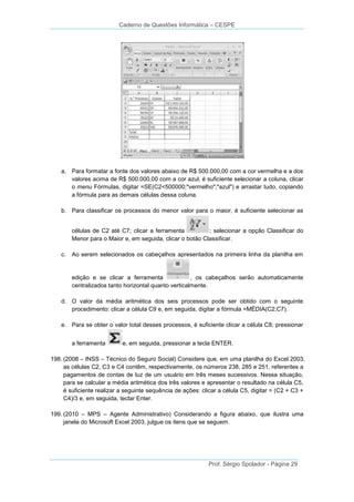 Caderno de Questões Informática – CESPE

a. Para formatar a fonte dos valores abaixo de R$ 500.000,00 com a cor vermelha e a dos
valores acima de R$ 500.000,00 com a cor azul, é suficiente selecionar a coluna, clicar
o menu Fórmulas, digitar =SE(C2<500000;"vermelho";"azul") e arrastar tudo, copiando
a fórmula para as demais células dessa coluna.
b. Para classificar os processos do menor valor para o maior, é suficiente selecionar as
células de C2 até C7; clicar a ferramenta
; selecionar a opção Classificar do
Menor para o Maior e, em seguida, clicar o botão Classificar.
c. Ao serem selecionados os cabeçalhos apresentados na primeira linha da planilha em

edição e se clicar a ferramenta
, os cabeçalhos serão automaticamente
centralizados tanto horizontal quanto verticalmente.
d. O valor da média aritmética dos seis processos pode ser obtido com o seguinte
procedimento: clicar a célula C9 e, em seguida, digitar a fórmula =MÉDIA(C2;C7).
e. Para se obter o valor total desses processos, é suficiente clicar a célula C8; pressionar
a ferramenta

e, em seguida, pressionar a tecla ENTER.

198. (2008 – INSS – Técnico do Seguro Social) Considere que, em uma planilha do Excel 2003,
as células C2, C3 e C4 contêm, respectivamente, os números 238, 285 e 251, referentes a
pagamentos de contas de luz de um usuário em três meses sucessivos. Nessa situação,
para se calcular a média aritmética dos três valores e apresentar o resultado na célula C5,
é suficiente realizar a seguinte sequência de ações: clicar a célula C5, digitar = (C2 + C3 +
C4)/3 e, em seguida, teclar Enter.
199. (2010 – MPS – Agente Administrativo) Considerando a figura abaixo, que ilustra uma
janela do Microsoft Excel 2003, julgue os itens que se seguem.

Prof. Sérgio Spolador - Página 29

 