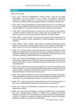 Caderno de Questões Informática – CESPE

INTERNET
Julgue os itens a seguir:
1. 2010 - MS - Técnico de Contabilidade) A Internet funciona a partir de um modelo
cliente/servidor, em que servidores são os usuários que produzem informações
(documentos, imagens, programas) e os clientes são os provedores de acesso que
contratam as empresas de telecomunicação para oferecerem serviços de conexão à rede.
2. (2010 - MPU - Técnico Administrativo) Um modem ADSL permite que, em um mesmo canal
de comunicação, trafeguem sinais simultâneos de dados e de voz. Por isso, com apenas
uma linha telefônica, um usuário pode acessar a Internet e telefonar ao mesmo tempo.
3. (2009 - MDS - Agente Administrativo) As empresas de TV por assinatura a cabo oferecem
a opção de conexão à Internet por meio de redes locais com tecnologia ADSL, o que
permite o acesso e o uso dos serviços correntes disponíveis para essa tecnologia.
4. (2010 - ANEEL - Todos os Cargos - Nível Superior) A linguagem HTML, utilizada para criar
documentos hipertextos, pode ser interpretada por qualquer navegador e não precisa ser
compilada.
5. (2010 - ANEEL - Todos os Cargos - Nível Superior) A sintaxe de endereços de correio
eletrônico na Internet tem o seguinte padrão: nome do usuário, seguido do símbolo @ e, a
seguir, o domínio ou host, que é o endereço do servidor que suporta o serviço de e-mail.
6. (2008 - STF - Técnico Judiciário - Área Administrativa) A estrutura de endereço de correio
eletrônico nome@empresa.com está incorreta, pois após o conjunto de caracteres “.com" é
obrigatória a inclusão de um ponto seguido por uma seqüência de letras que indique o país
do usuário do endereço, independentemente de qual seja esse país.
7. (2010 - MS - Técnico de Contabilidade) A URL (uniform resource locator) é um serviço que
permite localizar páginas web da Internet por meio de uma palavra-chave. Esse recurso é
utilizado para facilitar o acesso a conteúdos localizados em determinado sítio cujo nome
seja desconhecido.
8. (2010 - INCA - Assistente em Ciência e Tecnologia) URL é o nome para a localização de um
recurso da Internet, o qual deve ser exclusivo para aquela máquina, endereço de um sítio
web ou também o endereço de correio eletrônico de um usuário. Um exemplo de URL é o
endereço do Cespe na Internet: http://www.cespe.unb.br.
9. (2009 - MDS - Agente Administrativo) A URL é um identificador de endereços utilizado pelos
diversos hospedeiros de páginas na Internet. Vários hospedeiros de páginas podem ter a
mesma URL, o que facilita a dedução e, portanto, o acesso do usuário a um sítio.
10. (2008 – STF – Técnico Judiciário) Os caracteres http://www.unb.br/ não correspondem a um
URL, pois, na World Wide Web, nenhum URL pode iniciar com os caracteres http.
11. (2010 - MS - Técnico de Contabilidade) O protocolo HTTP é utilizado para o acesso a
páginas web na Internet.
12. (2009 – BB – Escriturário) Ao estabelecer conexão com servidores web, os navegadores,
tais como o Microsoft Internet Explorer e o Mozilla Firefox, empregam com grande
frequência o protocolo HTTP. Nesse protocolo, um pedido é enviado do navegador para o
servidor e, em seguida, uma resposta é enviada do servidor para o cliente. Essa resposta,
usualmente, contém no seu corpo um documento digital.
Prof. Sérgio Spolador - Página 3

 