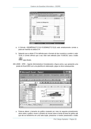 Caderno de Questões Informática – CESPE

a. A fórmula =SE(MÉDIA(C7:C12)>10;SOMA(C7:C12);0) está sintaticamente correta e
pode ser inserida na célula C14.
b. Sabendo que a célula C7 foi definida para o formato do tipo numérico e contém o valor
15,00, é correto afirmar que o seu valor será alterado para 15.000,00, caso o botão
seja clicado.
200. (2008 – MTE – Agente Administrativo) Considerando a figura acima, que apresenta uma
janela do Excel 2003 com uma planilha em elaboração, julgue os itens subsequentes.

a. Pode-se alterar o tamanho do gráfico mostrado por meio do seguinte procedimento:
clicar sobre o gráfico; mover o ponteiro do mouse sobre a borda da área do gráfico até
que ele se transforme em uma seta dupla; pressionar e manter pressionado o botão
Prof. Sérgio Spolador - Página 30

 