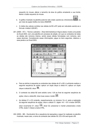 Caderno de Questões Informática – CESPE

esquerdo do mouse; alterar o tamanho da área do gráfico arrastando a sua borda;
liberar o botão esquerdo do mouse.

b. O gráfico mostrado na planilha pode ter sido criado usando-se a ferramenta
por meio da opção Gráfico do menu INSERIR.
c.

, ou

A média dos valores contidos nas células de B3 a B7 pode ser calculada usando-se a
fórmula =média X (B3;B7).

201. (2008 – STJ – Técnico Judiciário – Área Administrativa) A figura abaixo mostra uma janela
do Excel 2003, com uma planilha em processo de edição, em que os conteúdos de todas
as células são números inteiros, sendo essas células formatadas com números, sem
casas decimais. Considerando essas informações, julgue os itens seguintes, relativos a
essa janela e ao Excel 2003.

a. Para se alinhar à esquerda os conteúdos das células de A1 a B3, é suficiente realizar a
seguinte sequência de ações: aplicar um duplo clique à célula A1; aplicar um duplo
clique à célula B3; clicar

.

b. O conteúdo da célula B2 será exibido como 1,00 ao final da seguinte sequência de
ações: clicar a célula B2, clicar duas vezes o botão
c. As células C1 e C2 conterão, respectivamente, os números 14 e 4, após a realização
da seguinte sequência de ações: clicar a célula C1; digitar =A1 + B1 e teclar ENTER;
clicar novamente C1; clicar
; clicar C2; pressionar e manter pressionada a tecla
CTRL; teclar V; liberar a tecla CTRL.

202. (2009 – BB – Escriturário) Se a sequência de operações a seguir for realizada na planilha
mostrada, nesse caso, a soma do conteúdo das células D2, D3 e D4 será igual a 99.

Prof. Sérgio Spolador - Página 31

 