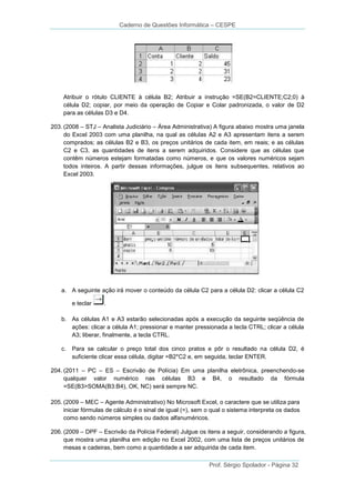 Caderno de Questões Informática – CESPE

Atribuir o rótulo CLIENTE à célula B2; Atribuir a instrução =SE(B2=CLIENTE;C2;0) à
célula D2; copiar, por meio da operação de Copiar e Colar padronizada, o valor de D2
para as células D3 e D4.
203. (2008 – STJ – Analista Judiciário – Área Administrativa) A figura abaixo mostra uma janela
do Excel 2003 com uma planilha, na qual as células A2 e A3 apresentam itens a serem
comprados; as células B2 e B3, os preços unitários de cada item, em reais; e as células
C2 e C3, as quantidades de itens a serem adquiridos. Considere que as células que
contêm números estejam formatadas como números, e que os valores numéricos sejam
todos inteiros. A partir dessas informações, julgue os itens subsequentes, relativos ao
Excel 2003.

a. A seguinte ação irá mover o conteúdo da célula C2 para a célula D2: clicar a célula C2
e teclar

.

b. As células A1 e A3 estarão selecionadas após a execução da seguinte seqüência de
ações: clicar a célula A1; pressionar e manter pressionada a tecla CTRL; clicar a célula
A3; liberar, finalmente, a tecla CTRL.
c. Para se calcular o preço total dos cinco pratos e pôr o resultado na célula D2, é
suficiente clicar essa célula, digitar =B2*C2 e, em seguida, teclar ENTER.
204. (2011 – PC – ES – Escrivão de Polícia) Em uma planilha eletrônica, preenchendo-se
qualquer valor numérico nas células B3 e B4, o resultado da fórmula
=SE(B3>SOMA(B3:B4), OK, NC) será sempre NC.
205. (2009 – MEC – Agente Administrativo) No Microsoft Excel, o caractere que se utiliza para
iniciar fórmulas de cálculo é o sinal de igual (=), sem o qual o sistema interpreta os dados
como sendo números simples ou dados alfanuméricos.
206. (2009 – DPF – Escrivão da Polícia Federal) Julgue os itens a seguir, considerando a figura,
que mostra uma planilha em edição no Excel 2002, com uma lista de preços unitários de
mesas e cadeiras, bem como a quantidade a ser adquirida de cada item.
Prof. Sérgio Spolador - Página 32

 