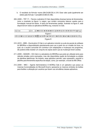 Caderno de Questões Informática – CESPE

b. O resultado da fórmula =soma (B4;C4;B5:C6) é 218. Esse valor pode igualmente ser
obtido pela fórmula = soma(B4;C4;B5:C5; B6).
209. (2009 – TRT 17 – Técnico Judiciário) O Calc disponibiliza diversas barras de ferramentas,
como a mostrada na figura I a seguir, que contém comandos básicos usados para a
formatação manual de textos. A barra de ferramentas padrão, ilustrada na figura II, está
disponível em todos os aplicativos BrOffice.org, inclusive no Calc.

210. (2010 – BRB – Escriturário) O Calc é um aplicativo incluído na suíte de pacote de software
do BROffice e disponibilizado gratuitamente para uso a partir de um modelo de troca, no
qual, se o usuário concordar em contribuir com adaptações e mudanças nos programas,
ele poderá então receber um conjunto de cópias assim que as mudanças forem aceitas.
211. (2009 – ADAGRI – CE) Calc é a calculadora do BROffice que pode ser utilizada tanto para
cálculos simples como avançados, mas não disponibiliza opção de formatação ou edição
de planilhas eletrônicas. No entanto, esse aplicativo permite, caso necessário, exportar a
planilha para ferramenta específica de edição, como, por exemplo, o Excel do MS Office.
212. (2009 – MEC – Agente Administrativo) O BrOffice Calc é um aplicativo que possui as
mesmas funcionalidades do Microsoft Excel e apresenta os mesmos símbolos de botões
para facilitar a utilização por usuários que fazem uso simultâneo desses aplicativos.

Prof. Sérgio Spolador - Página 34

 
