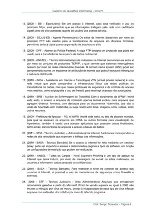 Caderno de Questões Informática – CESPE

13. (2008 – BB – Escriturário) Em um acesso à Internet, caso seja verificado o uso do
protocolo https, está garantido que as informações trafegam pela rede com certificado
digital tanto do sítio acessado quanto do usuário que acessa tal sítio.
14. (2009 - SEJUS-ES - Agente Penitenciário) Os sítios da Internet acessíveis por meio de
protocolo FTP são usados para a transferência de arquivos em diversos formatos,
permitindo tanto a cópia quanto a gravação de arquivos no sítio.
15. (2009 - DPF - Agente da Polícia Federal) A sigla FTP designa um protocolo que pode ser
usado para a transferência de arquivos de dados na Internet.
16. (2009 - ANATEL - Técnico Administrativo) As máquinas na Internet comunicam-se entre si
por meio do conjunto de protocolos TCP/IP, o qual permite que sistemas heterogêneos
operem por meio de redes inteiramente diversas. O domain name system (DNS) pode ser
compreendido como um esquema de atribuição de nomes que possui estrutura hierárquica
e natureza distribuída.
17. (2010 - INCA - Assistente em Ciência e Tecnologia) VPN (virtual private network) é uma
rede virtual que pode compartilhar a infraestrutura física das redes públicas de
transferência de dados, mas que possui protocolos de segurança e de controle de acesso
mais restritos, como criptografia e uso de firewall, para restringir acessos não autorizados.
18. (2010 - BRB - Auxiliar de Enfermagem do Trabalho) Com o surgimento da WWW (world
wide web), o acesso a arquivos de conteúdo apenas textual evoluiu para arquivos que
agregam diversos formatos, com destaque para os documentos hipermídia, que são a
união de hipertexto com multimídia, ou seja, textos com links, imagens, sons, vídeos, entre
outros recursos.
19. (2009 - Prefeitura de Ipojuca – PE) A WWW (world wide web), ou teia de alcance mundial,
pela qual se acessam os arquivos em HTML ou outros formatos para visualização de
hipertextos, também é usada para acessar aplicativos que possuem outras finalidades,
como email, transferência de arquivos e acesso a bases de dados.
20. (2011 - STM - Técnico Judiciário – Administrativo) Na Internet, backbones correspondem a
redes de alta velocidade que suportam o tráfego das informações.
21. (2010 - BASA - Técnico Bancário) Se o acesso à Internet for feito mediante um servidor
proxy, pode ser impedido o acesso a determinadas páginas e tipos de software, em função
de configurações de restrição que podem ser realizadas.
22. (2010 - ANEEL - Todos os Cargos - Nível Superior) Phishing é um tipo de ataque na
Internet que tenta induzir, por meio de mensagens de e-mail ou sítios maliciosos, os
usuários a informarem dados pessoais ou confidenciais.
23. (2010 - BASA - Técnico Bancário) Para melhorar o nível de controle de acesso dos
usuários à Internet, é possível o uso de mecanismos de segurança como firewalls e
antivírus.
24. (2008 - STF - Técnico Judiciário - Área Administrativa) Arquivos que armazenam
documentos gerados a partir do Microsoft Word de versão superior ou igual à 2003 são
imunes a infecção por vírus de macro, devido à incapacidade de esse tipo de vírus infectar
arquivos com extensão .doc obtidos por meio do referido programa.

Prof. Sérgio Spolador - Página 4

 