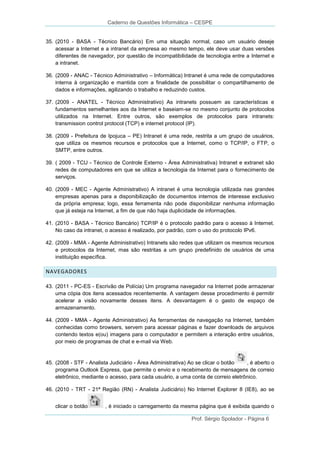 Caderno de Questões Informática – CESPE

35. (2010 - BASA - Técnico Bancário) Em uma situação normal, caso um usuário deseje
acessar a Internet e a intranet da empresa ao mesmo tempo, ele deve usar duas versões
diferentes de navegador, por questão de incompatibilidade de tecnologia entre a Internet e
a intranet.
36. (2009 - ANAC - Técnico Administrativo – Informática) Intranet é uma rede de computadores
interna à organização e mantida com a finalidade de possibilitar o compartilhamento de
dados e informações, agilizando o trabalho e reduzindo custos.
37. (2009 - ANATEL - Técnico Administrativo) As intranets possuem as características e
fundamentos semelhantes aos da Internet e baseiam-se no mesmo conjunto de protocolos
utilizados na Internet. Entre outros, são exemplos de protocolos para intranets:
transmission control protocol (TCP) e internet protocol (IP).
38. (2009 - Prefeitura de Ipojuca – PE) Intranet é uma rede, restrita a um grupo de usuários,
que utiliza os mesmos recursos e protocolos que a Internet, como o TCP/IP, o FTP, o
SMTP, entre outros.
39. ( 2009 - TCU - Técnico de Controle Externo - Área Administrativa) Intranet e extranet são
redes de computadores em que se utiliza a tecnologia da Internet para o fornecimento de
serviços.
40. (2009 - MEC - Agente Administrativo) A intranet é uma tecnologia utilizada nas grandes
empresas apenas para a disponibilização de documentos internos de interesse exclusivo
da própria empresa; logo, essa ferramenta não pode disponibilizar nenhuma informação
que já esteja na Internet, a fim de que não haja duplicidade de informações.
41. (2010 - BASA - Técnico Bancário) TCP/IP é o protocolo padrão para o acesso à Internet.
No caso da intranet, o acesso é realizado, por padrão, com o uso do protocolo IPv6.
42. (2009 - MMA - Agente Administrativo) Intranets são redes que utilizam os mesmos recursos
e protocolos da Internet, mas são restritas a um grupo predefinido de usuários de uma
instituição específica.

NAVEGADORES
43. (2011 - PC-ES - Escrivão de Polícia) Um programa navegador na Internet pode armazenar
uma cópia dos itens acessados recentemente. A vantagem desse procedimento é permitir
acelerar a visão novamente desses itens. A desvantagem é o gasto de espaço de
armazenamento.
44. (2009 - MMA - Agente Administrativo) As ferramentas de navegação na Internet, também
conhecidas como browsers, servem para acessar páginas e fazer downloads de arquivos
contendo textos e(ou) imagens para o computador e permitem a interação entre usuários,
por meio de programas de chat e e-mail via Web.

45. (2008 - STF - Analista Judiciário - Área Administrativa) Ao se clicar o botão
, é aberto o
programa Outlook Express, que permite o envio e o recebimento de mensagens de correio
eletrônico, mediante o acesso, para cada usuário, a uma conta de correio eletrônico.
46. (2010 - TRT - 21ª Região (RN) - Analista Judiciário) No Internet Explorer 8 (IE8), ao se
clicar o botão

, é iniciado o carregamento da mesma página que é exibida quando o
Prof. Sérgio Spolador - Página 6

 