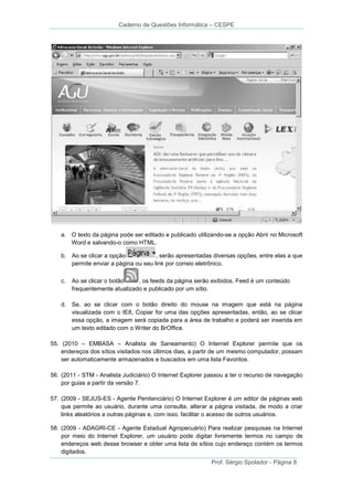 Caderno de Questões Informática – CESPE

a. O texto da página pode ser editado e publicado utilizando-se a opção Abrir no Microsoft
Word e salvando-o como HTML.
b. Ao se clicar a opção
, serão apresentadas diversas opções, entre elas a que
permite enviar a página ou seu link por correio eletrônico.
c.

Ao se clicar o botão
, os feeds da página serão exibidos. Feed é um conteúdo
frequentemente atualizado e publicado por um sítio.

d. Se, ao se clicar com o botão direito do mouse na imagem que está na página
visualizada com o IE8, Copiar for uma das opções apresentadas, então, ao se clicar
essa opção, a imagem será copiada para a área de trabalho e poderá ser inserida em
um texto editado com o Writer do BrOffice.
55. (2010 – EMBASA – Analista de Saneamento) O Internet Explorer permite que os
endereços dos sítios visitados nos últimos dias, a partir de um mesmo computador, possam
ser automaticamente armazenados e buscados em uma lista Favoritos.
56. (2011 - STM - Analista Judiciário) O Internet Explorer passou a ter o recurso de navegação
por guias a partir da versão 7.
57. (2009 - SEJUS-ES - Agente Penitenciário) O Internet Explorer é um editor de páginas web
que permite ao usuário, durante uma consulta, alterar a página visitada, de modo a criar
links aleatórios a outras páginas e, com isso, facilitar o acesso de outros usuários.
58. (2009 - ADAGRI-CE - Agente Estadual Agropecuário) Para realizar pesquisas na Internet
por meio do Internet Explorer, um usuário pode digitar livremente termos no campo de
endereços web desse browser e obter uma lista de sítios cujo endereço contém os termos
digitados.
Prof. Sérgio Spolador - Página 8

 