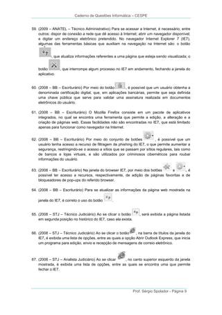 Caderno de Questões Informática – CESPE
59. (2009 – ANATEL – Técnico Administrativo) Para se acessar a Internet, é necessário, entre
outros: dispor de conexão a rede que dê acesso à Internet; abrir um navegador disponível;
e digitar um endereço eletrônico pretendido. No navegador Internet Explorer 7 (IE7),
algumas das ferramentas básicas que auxiliam na navegação na Internet são: o botão
, que atualiza informações referentes a uma página que esteja sendo visualizada; o
botão
aplicativo.

, que interrompe algum processo no IE7 em andamento, fechando a janela do

60. (2008 – BB – Escriturário) Por meio do botão
, é possível que um usuário obtenha a
denominada certificação digital, que, em aplicações bancárias, permite que seja definida
uma chave pública que serve para validar uma assinatura realizada em documentos
eletrônicos do usuário.
61. (2008 – BB – Escriturário) O Mozilla Firefox consiste em um pacote de aplicativos
integrados, no qual se encontra uma ferramenta que permite a edição, a alteração e a
criação de páginas web. Essas facilidades não são encontradas no IE7, que está limitado
apenas para funcionar como navegador na Internet.
62. (2008 – BB – Escriturário) Por meio do conjunto de botões
, é possível que um
usuário tenha acesso a recurso de filtragem de phishing do IE7, o que permite aumentar a
segurança, restringindo-se o acesso a sítios que se passam por sítios regulares, tais como
de bancos e lojas virtuais, e são utilizados por criminosos cibernéticos para roubar
informações do usuário.
63. (2008 – BB – Escriturário) Na janela do browser IE7, por meio dos botões
e
,é
possível ter acesso a recursos, respectivamente, de adição de páginas favoritas e de
bloqueadores de pop-ups do referido browser.
64. (2008 – BB – Escriturário) Para se atualizar as informações da página web mostrada na
janela do IE7, é correto o uso do botão

.

65. (2008 – STJ – Técnico Judiciário) Ao se clicar o botão
em segunda posição no histórico do IE7, caso ela exista.

, será exibida a página listada

66. (2008 – STJ – Técnico Judiciário) Ao se clicar o botão
, na barra de títulos da janela do
IE7, é exibida uma lista de opções, entre as quais a opção Abrir Outlook Express, que inicia
um programa para edição, envio e recepção de mensagens de correio eletrônico.

67. (2008 – STJ – Analista Judiciário) Ao se clicar
, no canto superior esquerdo da janela
mostrada, é exibida uma lista de opções, entre as quais se encontra uma que permite
fechar o IE7.

Prof. Sérgio Spolador - Página 9

 