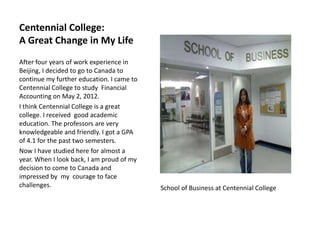 Centennial College:
A Great Change in My Life
After four years of work experience in
Beijing, I decided to go to Canada to
continue my further education. I came to
Centennial College to study Financial
Accounting on May 2, 2012.
I think Centennial College is a great
college. I received good academic
education. The professors are very
knowledgeable and friendly. I got a GPA
of 4.1 for the past two semesters.
Now I have studied here for almost a
year. When I look back, I am proud of my
decision to come to Canada and
impressed by my courage to face
challenges.                                School of Business at Centennial College
 