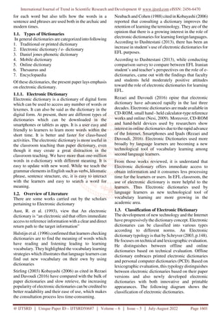 International Journal of Trend in Scientific Research and Development @ www.ijtsrd.com eISSN: 2456-6470
@ IJTSRD | Unique Paper ID – IJTSRD50687 | Volume – 6 | Issue – 5 | July-August 2022 Page 1601
for each word but also tells how the words in a
sentence and phrases are used both in the archaic and
modern times.
1.1. Types of Dictionaries
In general dictionaries are categorized into following
1. Traditional or printed dictionary
2. Electronic dictionary / e- dictionary
3. Daniel jones phonetic dictionary
4. Mobile dictionary
5. Online dictionary
6. Thesaurus and
7. Encyclopaedia
Of these dictionaries, the present paper lays emphasis
on electronic dictionary.
1.1.1. Electronic Dictionary
Electronic dictionary is a dictionary of digital form
which can be used to access any number of words or
lexemes. It can also be said as the dictionary in the
digital form. At present, there are different types of
dictionaries which can be downloaded in the
smartphones or tablets as apps. It is a user easy and
friendly to learners to learn more words within the
short time. It is better and faster for class-based
activities. The electronic dictionary is more useful in
the classroom teaching than paper dictionary, even
though it may create a great distraction in the
classroom teaching. We have more than one-million
words in e-dictionary with different meaning. It is
easy to update with new word. While we teach the
grammar elements in English such as verbs, Idiomatic
phrase, sentence structure, etc, it is easy to interact
with the learners and easy to search a word for
meaning.
1.2. Overview of Literature
There are some works carried out by the scholars
pertaining to Electronic dictionary
Aust, R. et al. (1993), view that An electronic
dictionary is “an electronic aid that offers immediate
access to reference information with a clear and direct
return path to the target information”
Hulstijn et al. (1996) confirmed that learners checking
dictionaries are to find the meaning of words which
have reading and listening leading to learning
vocabulary. They highlighted the vocabulary learning
strategies which illustrates that language learners can
find out new vocabulary on their own by using
dictionaries
Stirling (2003) Kobayashi (2006) as cited in Rezaei
and Davoudi (2016) have compared with the bulk of
paper dictionaries and slow retrieve, the increasing
popularity of electronic dictionaries can be credited to
better readability and their ease of use, which makes
the consultation process less time-consuming.
Neubach and Cohen (1988) cited in Kobayashi (2006)
reported that consulting a dictionary improves the
retention of learning the terminology. They are of the
opinion that there is a growing interest in the role of
electronic dictionaries for learning foreign languages.
According to Dashtestani (2013), there has been an
increase in student’s use of electronic dictionaries for
EFL purposes.
According to Dashtestani (2013), while conducting
comparison survey to compare between EFL Iranian
student’s and teacher’s perspectives on the role of e-
dictionaries, came out with the findings that faculty
and students held moderately positive attitudes
toward the role of electronic dictionaries for learning
EFL.
Rezaei and Davoudi (2016) opine that electronic
dictionary have advanced rapidly in the last three
decades. Electronic dictionaries are made available in
CD-ROM, small hand - held calculator-type reference
works and online (Nesi, 2009). Moreover, CD-ROM
and hand-held devices used by researchers show
interest in online dictionaries due to the rapid advance
of the Internet, Smartphones and Ipads (Rezaei and
Davoudi, 2016). Electronic Dictionaries used more
broadly by language learners are becoming a new
technological tool of vocabulary learning among
second language learners.
From those works reviewed, it is understand that
Electronic dictionary offers immediate access to
obtain information and it consumes less processing
time for the learners or users. In EFL classroom, the
use of electronic dictionary is more helpful to the
learners. Thus Electronic dictionaries used by
language learners as new technological tool of
vocabulary learning are more growing in the
academic area.
1.3. Classification of Electronic Dictionary
The development of new technology and the Internet
have progressively the dictionary concept. Electronic
dictionaries can be classified into various types
according to different norms. An Electronic
dictionary typology is that by Schryver (2003, p.148).
He focuses on technical and lexicographic evaluation.
He distinguishes between offline and online
dictionaries based on technical evaluation. Offline
dictionary embraces printed electronic dictionaries
and personal computer dictionaries (PCD). Based on
lexicographic evaluation, this typology distinguishes
between electronic dictionaries based on their paper
versions and also newly developed electronic
dictionaries with both innovative and printable
appearances. The following diagram shows the
classification of electronic dictionaries.
 