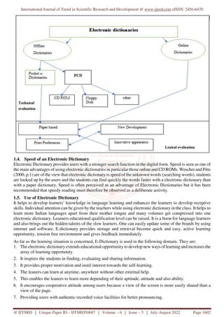 International Journal of Trend in Scientific Research and Development @ www.ijtsrd.com eISSN: 2456-6470
@ IJTSRD | Unique Paper ID – IJTSRD50687 | Volume – 6 | Issue – 5 | July-August 2022 Page 1602
1.4. Speed of an Electronic Dictionary
Electronic Dictionary provides users with a stronger search function in the digital form. Speed is seen as one of
the main advantages of using electronic dictionaries in particular those online and CD ROMs. Wescher and Pitts
(2000, p.1) are of the view that electronic dictionary is speed of the unknown words (searching words), students
are looked up by the users and the students can find quickly the words faster with a electronic dictionary than
with a paper dictionary. Speed is often perceived as an advantage of Electronic Dictionaries but it has been
recommended that speedy reading must therefore be observed as a deliberate activity.
1.5. Use of Electronic Dictionary
It helps to develop learners’ knowledge in language learning and enhances the learners to develop receptive
skills. Individual attention can be given by the teachers while using electronic dictionary in the class. It helps to
learn more Indian languages apart from their mother tongue and many volumes get compressed into one
electronic dictionary. Learners educational qualification level can be raised. It is a boon for language learners
and also brings out the hidden talents of the slow learners. One can easily update some of the brands by using
internet and software. E-dictionary provides storage and retrieval become quick and easy, active learning
opportunity, tension free environment and gives feedback immediately.
As far as the learning situation is concerned, E-Dictionary is used in the following domain. They are:
1. The electronic dictionary extends educational opportunity to develop new ways of learning and increases the
array of learning opportunity.
2. It inspires the students in finding, evaluating and sharing information.
3. It provides proper motivation and instil interest towards the self-learning.
4. The leaners can learn at anytime, anywhere without other external help.
5. This enables the leaners to learn more depending of their aptitude, attitude and also ability.
6. It encourages cooperative attitude among users because a view of the screen is more easily shared than a
view of the page.
7. Providing users with authentic recorded voice facilities for better pronouncing.
 