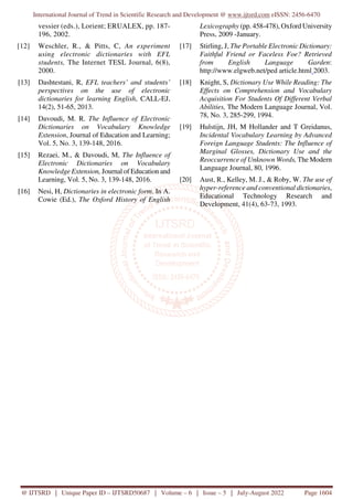 International Journal of Trend in Scientific Research and Development @ www.ijtsrd.com eISSN: 2456-6470
@ IJTSRD | Unique Paper ID – IJTSRD50687 | Volume – 6 | Issue – 5 | July-August 2022 Page 1604
vessier (eds.), Lorient; ERUALEX, pp. 187-
196, 2002.
[12] Weschler, R., & Pitts, C, An experiment
using electronic dictionaries with EFL
students, The Internet TESL Journal, 6(8),
2000.
[13] Dashtestani, R, EFL teachers’ and students’
perspectives on the use of electronic
dictionaries for learning English, CALL-EJ,
14(2), 51-65, 2013.
[14] Davoudi, M. R. The Influence of Electronic
Dictionaries on Vocabulary Knowledge
Extension, Journal of Education and Learning;
Vol. 5, No. 3, 139-148, 2016.
[15] Rezaei, M., & Davoudi, M, The Influence of
Electronic Dictionaries on Vocabulary
Knowledge Extension, Journal of Education and
Learning, Vol. 5, No. 3, 139-148, 2016.
[16] Nesi, H, Dictionaries in electronic form. In A.
Cowie (Ed.), The Oxford History of English
Lexicography (pp. 458-478), Oxford University
Press, 2009 -January.
[17] Stirling, J, The Portable Electronic Dictionary:
Faithful Friend or Faceless Foe? Retrieved
from English Language Garden:
http://www.elgweb.net/ped article.html 2003.
[18] Knight, S, Dictionary Use While Reading: The
Effects on Comprehension and Vocabulary
Acquisition For Students Of Different Verbal
Abilities, The Modern Language Journal, Vol.
78, No. 3, 285-299, 1994.
[19] Hulstijn, JH, M Hollander and T Greidanus,
Incidental Vocabulary Learning by Advanced
Foreign Language Students: The Influence of
Marginal Glosses, Dictionary Use and the
Reoccurrence of Unknown Words, The Modern
Language Journal, 80, 1996.
[20] Aust, R., Kelley, M. J., & Roby, W. The use of
hyper-reference and conventional dictionaries,
Educational Technology Research and
Development, 41(4), 63-73, 1993.
 