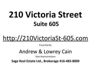 210 Victoria Street
                Suite 605

http://210VictoriaSt-605.com
                    Presented By:


       Andrew & Lowrey Cain
                 Sales Representatives

  Sage Real Estate Ltd., Brokerage 416-483-8000
 