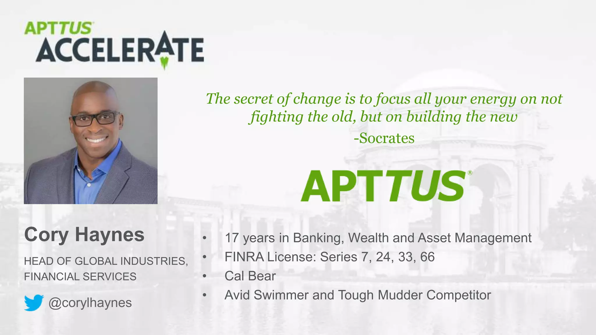 © 2018 Apttus Corporation
HEAD OF GLOBAL INDUSTRIES,
FINANCIAL SERVICES
Cory Haynes
The secret of change is to focus all your energy on not
fighting the old, but on building the new
-Socrates
@corylhaynes
• 17 years in Banking, Wealth and Asset Management
• FINRA License: Series 7, 24, 33, 66
• Cal Bear
• Avid Swimmer and Tough Mudder Competitor
 