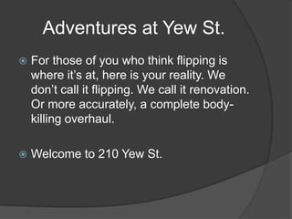 Adventures at Yew St.
 For those of you who think flipping is
where it’s at, here is your reality. We
don’t call it flipping. We call it renovation.
Or more accurately, a complete body-
killing overhaul.
 Welcome to 210 Yew St.
 