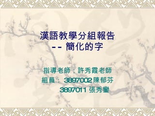 漢語教學分組報告 -- 簡化的字 指導老師：許秀霞老師 組員： 3897002 陳郁芬 3897011 張秀鑾 