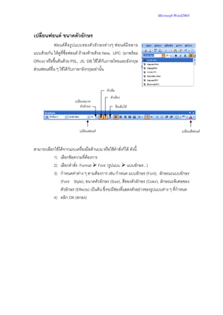 Microsoft Word2003




เปลี่ยนฟอนต ขนาดตัวอักษร
             ฟอนต คื อ รู ป แบบของตั ว อั ก ษรต า งๆ ฟอนต มี ห ลาย
แบบดวยกัน ใหดูที่ชื่อฟอนต ถาลงทายดวย New, UPC (มาพรอม
Office) หรือขึ้นตนดวย PSL, JS, DB ใชไดกับภาษไทยและอังกฤษ
สวนฟอนตอื่น ๆ ใชไดกับภาษาอังกฤษเทานั้น


                                                ตัวเขม
                                                   ตัวเอียง
                           เปลียนขนาด
                               ตัวอักษร                   ขีดเสนใต




                              เปลียนฟอนต                                                เปลียนสีฟอนต



สามารถเลือกใชไดจากแถบเครื่องมือดานบน หรือใชคําสั่งก็ได ดังนี้
           1) เลือกขอความที่ตองการ
           2) เลือกคําสั่ง Format Font (รูปแบบ แบบอักษร...)
           3) กําหนดคาตาง ๆ ตามตองการ เชน กําหนด แบบอักษร (Font), ลักษณะแบบอักษร
               (Font Style), ขนาดตัวอักษร (Size), สีของตัวอักษร (Color), ลักษณะพิเศษของ
               ตัวอักษร (Effects) เปนตน ซึ่งจะมีชองที่แสดงตัวอยางของรูปแบบตาง ๆ ที่กําหนด
           4) คลิก OK (ตกลง)
 