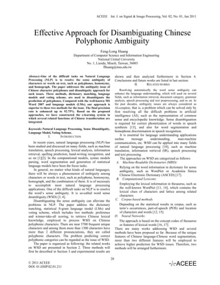 ACEEE Int. J. on Signal & Image Processing, Vol. 02, No. 01, Jan 2011




    Effective Approach for Disambiguating Chinese
                Polyphonic Ambiguity
                                                        Feng-Long Huang
                                   Department of Computer Science and Information Engineering
                                                   National United University
                                           No. 1, Lienda, Miaoli, Taiwan, 36003
                                                       flhuang@nuu.edu.tw

Abstract:-One of the difficult tasks on Natural Language                shown and then analyzed furthermore in Section 4.
Processing (NLP) is to resolve the sense ambiguity of                   Conclusions and future works are listed in last section.
characters or words on text, such as polyphones, homonymy,                           II.       RELATED WORKS
and homograph. The paper addresses the ambiguity issue of
Chinese character polyphones and disambiguity approach for                  Resolving automatically the word sense ambiguity can
such issues. Three methods, dictionary matching, language               enhance the language understanding, which will used on several
models and voting scheme, are used to disambiguate the                  fields, such as information retrieval, document category, grammar
prediction of polyphones. Compared with the well-known MS               analysis, speech processing and text preprocessing, and so on. In
Word 2007 and language models (LMs), our approach is                    the past decades, ambiguity issues are always considered as
superior to these two methods for the issue. The final precision        AI-complete, that is, a problem which can be solved only by
rate is enhanced up to 92.75%. Based on the proposed                    first resolving all the difficult problems in artificial
approaches, we have constructed the e-learning system in                intelligence (AI), such as the representation of common
which several related functions of Chinese transliteration are          sense and encyclopedic knowledge. Sense disambiguation
integrated.
                                                                        is required for correct phonetization of words in speech
Keywords:-Natural Language Processing, Sense Disambiguity,
                                                                        synthesis [13], and also for word segmentation and
Language Model, Voting Scheme,                                          homophone discrimination in speech recognition.
               I.        INTRODUCTION                                        It is essential for language understanding applications
                                                                        suchas        message       understanding,     man-machine
    In recent years, natural language processing (NLP) has              communication, etc. WSD can be applied into many fields
been studied and discussed on many fields, such as machine              of natural language processing [10], such as machine
translation, speech processing, lexical analysis, information           translation, information retrieval (IR), speech processing
retrieval, spelling prediction, hand-writing recognition, and           and text processing.
so on [1][2]. In the computational models, syntax models                     The approaches on WSD are categorized as follows:
parsing, word segmentation and generation of statistical                  A. Machine-Readable Dictionaries (MRD):
language models have been the focus tasks.                                  Relying on the word information in dictionary for sense
     In general, no matter what kinds of natural languages,                 ambiguity, such as WordNet or Academia Sinica
there will be always a phenomenon of ambiguity among                        Chinese Electronic Dictionary (ASCED) [17].
characters or words in text, such as polyphone, homonymy,                 B. Computational Lexicons:
homograph, and the combination of them. It is of necessary
to accomplish most natural language processing                              Employing the lexical information in thesaurus, such as
applications. One of the difficult tasks on NLP is to resolve               the well-known WordNet [11, 14], which contains the
the word’s sense ambiguity. It is so-called word sense                      lexical clues of characters and lattice among related
dsiambiguity (WSD) [3, 4].                                                  characters.
     Disambiguating the sense ambiguity can alleviate the                C. Corpus-based methods
problems in NLP. The paper address the dictionary                           Depending on the statistical results in corpus, such as
matching, statistical N-gram language model (LMs) and                       term’s occurrences, part-of-speech (POS) and location
voting scheme, which includes two methods: preference                       of characters and words [12, 15].
and winner-take-all scoring, to retrieve Chinese lexical                D. Neural Networks:
knowledge, employed to process WSD on Chinese                               The approach is based on the concept codes of thesaurus
polyphonic characters. There are near 5700 frequent unique                  or features of lexical words [16, 17].
characters and among them more than 1300 characters have                There are many works addressing WSD and several
more than 2 different pronunciations, they are called                   methods have been proposed so far. Because of the unique
polyphonic characters. The problem predicting correct                   features of Chinese language-Chinese word segmentation,
polyphonic categories can be regarded as the issue of WSD.              more than two different features will be employed to
     The paper is organized as following: the related works             achieve higher prediction for WSD issues. Therefore, two
on WSD are presented in Section 2. Three methods will                   methods will be arranged furthermore.
first be described in Section 3 and experimental results are

                                                                   20
© 2011 ACEEE
DOI: 01.IJSIP.02.01.211
 
