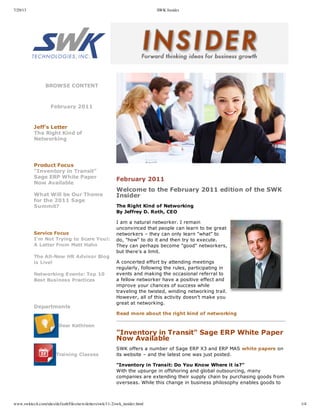 7/29/13 SWK Insider
www.swktech.com/sites/default/files/newsletters/swk/11-2/swk_insider.html 1/4
BROWSE  CONTENT
  
February  2011
  
  
Jeff's  Letter
The  Right  Kind  of
Networking
  
  
Product  Focus
"Inventory  in  Transit"
Sage  ERP  White  Paper
Now  Available
What  Will  be  Our  Theme
for  the  2011  Sage
Summit?
  
  
Service  Focus
I'm  Not  Trying  to  Scare  You!:
A  Letter  From  Matt  Hahn
The  All-­New  HR  Advisor  Blog
is  Live!
Networking  Events:  Top  10
Best  Business  Practices
  
  
Departments
  
   Dear  Kathleen   
       
   Training  Classes   
       
  
     
  
February  2011
Welcome  to  the  February  2011  edition  of  the  SWK
Insider
The  Right  Kind  of  Networking
By  Jeffrey  D.  Roth,  CEO
I  am  a  natural  networker.  I  remain
unconvinced  that  people  can  learn  to  be  great
networkers  –  they  can  only  learn  "what"  to
do,  "how"  to  do  it  and  then  try  to  execute.
They  can  perhaps  become  "good"  networkers,
but  there's  a  limit.
A  concerted  effort  by  attending  meetings
regularly,  following  the  rules,  participating  in
events  and  making  the  occasional  referral  to
a  fellow  networker  have  a  positive  effect  and
improve  your  chances  of  success  while
traveling  the  twisted,  winding  networking  trail.
However,  all  of  this  activity  doesn't  make  you
great  at  networking.
Read  more  about  the  right  kind  of  networking
  
"Inventory  in  Transit"  Sage  ERP  White  Paper
Now  Available
SWK  offers  a  number  of  Sage  ERP  X3  and  ERP  MAS  white  papers  on
its  website  –  and  the  latest  one  was  just  posted.
"Inventory  in  Transit:  Do  You  Know  Where  it  is?"
With  the  upsurge  in  offshoring  and  global  outsourcing,  many
companies  are  extending  their  supply  chain  by  purchasing  goods  from
overseas.  While  this  change  in  business  philosophy  enables  goods  to
  
 