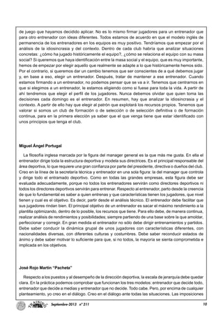10Septiembre-2013 nº 211
de juego que hayamos decidido aplicar. No es lo mismo firmar jugadores para un entrenador que
para otro entrenador con ideas diferentes. Todos estamos de acuerdo en que el modelo inglés de
permanencia de los entrenadores en los equipos es muy positivo. Tendríamos que empezar por el
análisis de la idiosincrasia y del contexto. Dentro de cada club habría que analizar situaciones
concretas: ¿cómo ha jugado históricamente el equipo?, ¿cómo se relaciona el equipo con su masa
social? Si queremos que haya identificación entre la masa social y el equipo, que es muy importante,
hemos de empezar por elegir aquello que realmente se adapte a lo que históricamente hemos sido.
Por el contrario, si queremos dar un cambio tenemos que ser conscientes de a qué debemos jugar
y, en base a eso, elegir un entrenador. Después, tratar de mantener a ese entrenador. Cuando
estamos firmando a un entrenador, no podemos pensar que se va a ir. Tenemos que centrarnos en
que si elegimos a un entrenador, le estamos eligiendo como si fuese para toda la vida. A partir de
ahí tendremos que elegir el perfil de los jugadores. Nunca debemos olvidar que quien toma las
decisiones cada domingo es el entrenador. En resumen, hay que analizar la idiosincrasia y el
contexto. A partir de ello hay que elegir al patrón que explotará los recursos propios. Tenemos que
valorar si somos un club de formación o de selección o de selección definitiva o de formación
continua, para en la primera elección ya saber que el que venga tiene que estar identificado con
unos principios que tenga el club.
Miguel Ángel Portugal
La filosofía inglesa marcada por la figura del manager general es la que más me gusta. En ella el
entrenador dirige toda la estructura deportiva y modela sus directrices. Es el principal responsable del
área deportiva, lo que requiere una gran confianza por parte del presidente, directiva o dueños del club.
Creo en la línea de la secretaría técnica y entrenador en una sola figura: la del manager que controla
y dirige todo el entramado deportivo. Como en todas las grandes empresas, esta figura debe ser
evaluada adecuadamente, porque no todos los entrenadores servirán como directores deportivos ni
todos los directores deportivos servirán para entrenar. Respecto al entrenador, parto desde la creencia
de que lo fundamental es saber a quien entrenas y que características tienen los jugadores, que nivel
tienen y cual es el objetivo. Es decir, partir desde el análisis técnico. El entrenador debe facilitar que
sus jugadores rindan bien. El principal objetivo de un entrenador es sacar el máximo rendimiento a la
plantilla optimizando, dentro de lo posible, los recursos que tiene. Para ello debe, de manera continua,
realizar análisis de rendimientos y posibilidades; siempre partiendo de una base sobre la que amoldar,
perfeccionar y corregir. En gran medida el entrenador no sólo debe dirigir entrenamientos y partidos.
Debe saber conducir la dinámica grupal de unos jugadores con características diferentes, con
nacionalidades diversas, con diferentes culturas y costumbres. Debe saber reconducir estados de
ánimo y debe saber motivar lo suficiente para que, si no todos, la mayoría se sienta comprometida e
implicada en los objetivos.
José Rojo Martín “Pacheta”
Respecto a los puestos y al desempeño de la dirección deportiva, la escala de jerarquía debe quedar
clara. En la práctica podemos comprobar que funcionan los tres modelos: entrenador que decide todo,
entrenador que decide a medias y entrenador que no decide. Todo cabe. Pero, por encima de cualquier
planteamiento, yo creo en el diálogo. Creo en el diálogo ante todas las situaciones. Las imposiciones
 