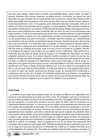 11Septiembre-2013 nº 211
eran para otras épocas. Todos tenemos nuestra responsabilidad desde nuestro puesto. Si existen
puestos diferentes como director deportivo, secretario técnico y entrenador, es porque hay que
desarrollar una gran actividad que no puede atender sólo una persona. Quizás hace bastantes años
podía desarrollarlo todo una persona, pero ahora es muy difícil, hay que atender muchos aspectos.
Como responsable de un club, no me gustaría que mi entrenador estuviese preocupado, antes de un
partido, por fichar en los próximos días a un jugador o a varios jugadores. Tiene que estar centrado en
ese partido inmediato que se va a disputar. El fútbol acarrea demasiado trabajo y preocupaciones como
para que un solo profesional sea capaz de afrontar todo con éxito. No creo en los entrenadores que
exigen nombres. Sí creo en los entrenadores que conocen bien la plantilla y plantean al club los fichajes
de algunos puestos concretos con unas características concretas. Si se puede acceder los jugadores
con las características que pide el entrenador, y el director deportivo considera que verdaderamente
son necesarios, hay que intentar incorporarlos al equipo. El director deportivo tiene que ir de la misma
mano que el entrenador. Si el entrenador pide, por ejemplo, un lateral derecho de carácter ofensivo,
hay que traerle un jugador de esas características y no de otras distintas. Por eso creo en el diálogo.
Hay que evitar los conflictos que pueden surgir en el día a día por el fichaje de un jugador. Además,
en el proyecto de cualquier club de fútbol hay que valorar mucho el fútbol base. Debe partirse de un
entrenador que sea capaz de otorgar opciones de jugar a los futbolistas que demuestren una buena
progresión partiendo la base. Si el director deportivo diseña la primera en función de que hay dos
jugadores de abajo que están empujando, y resulta que el entrenador del primer equipo nunca cuenta
con ellos, y cuando les necesita en un determinado puesto porque tiene bajas, en vez de contar con
ellos pone a otro jugador del primer equipo aunque no sea especialista en el puesto, entonces, estamos
planificando mal. Porque si desde el principio sabemos que no se va a contar con los jugadores del
filial, en vez de hacer corta la primera plantilla, la tendré que reforzar con más jugadores para prever
los casos de bajas que puedan producirse por diversas causas. Es absolutamente fundamental la
coordinación entre lo que viene de abajo y los futbolistas profesionales que fichamos. Los jugadores
que hayamos decidido incorporar tienen que ser mejores que los que tenemos empujando abajo. No
tiene sentido incorporar a jugadores que no superen con claridad lo que ya tenemos.
Ángel Cappa
La cuestión es que desde hace bastante tiempo ya, los clubes de fútbol se han organizado como
empresas y han abandonado el proceder que tenían antes. Se ha llegado a esto por la privatización
que han sufrido los clubes y la creación de las sociedades anónimas. Han llegado al fútbol empresarios
que han sustituido a los anteriores directivos que eran gente de fútbol. Esto ha provocado una
organización diferente del fútbol. Lo cierto es que se han creado nuevos departamentos directivos que
han quitado responsabilidades al entrenador. Se le ha quitado autonomía al entrenador y se le han
reducido sus posibilidades de trabajo. Tenemos que aceptar que los entrenadores de fútbol
dependemos de los resultados, pero esto no debería ser más que en cualquier otra actividad. Ahora
no se enseña, sólo se entrena, porque se ha perdido la pedagogía como faceta esencial del entrenador
y, debido a esto, resulta muy dañado el nivel de juego de cualquier equipo de fútbol. He escuchado
decir a muchas personas que el entrenador no puede elegir a los jugadores porque es el eslabón más
débil de la cadena. Sin embargo, elegir los jugadores es una de las tareas más importantes del
entrenador, pero aceptamos que lo hagan otros. Dándose la paradoja de que el entrenador quien corre
con el riesgo de lo que hace otra persona. El entrenador es, y debe ser, el eslabón más fuerte de la
cadena futbolística de cualquier club. Todo debe girar alrededor del entrenador, porque si el equipo no
 