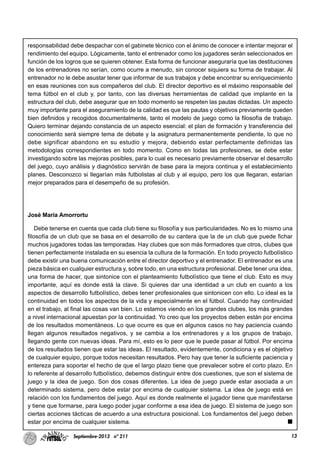 13Septiembre-2013 nº 211
responsabilidad debe despachar con el gabinete técnico con el ánimo de conocer e intentar mejorar el
rendimiento del equipo. Lógicamente, tanto el entrenador como los jugadores serán seleccionados en
función de los logros que se quieren obtener. Esta forma de funcionar aseguraría que las destituciones
de los entrenadores no serían, como ocurre a menudo, sin conocer siquiera su forma de trabajar. Al
entrenador no le debe asustar tener que informar de sus trabajos y debe encontrar su enriquecimiento
en esas reuniones con sus compañeros del club. El director deportivo es el máximo responsable del
tema fútbol en el club y, por tanto, con las diversas herramientas de calidad que implante en la
estructura del club, debe asegurar que en todo momento se respeten las pautas dictadas. Un aspecto
muy importante para el aseguramiento de la calidad es que las pautas y objetivos previamente queden
bien definidos y recogidos documentalmente, tanto el modelo de juego como la filosofía de trabajo.
Quiero terminar dejando constancia de un aspecto esencial: el plan de formación y transferencia del
conocimiento será siempre tema de debate y la asignatura permanentemente pendiente, lo que no
debe significar abandono en su estudio y mejora, debiendo estar perfectamente definidas las
metodologías correspondientes en todo momento. Como en todas las profesiones, se debe estar
investigando sobre las mejoras posibles, para lo cual es necesario previamente observar el desarrollo
del juego, cuyo análisis y diagnóstico servirán de base para la mejora continua y el establecimiento
planes. Desconozco si llegarían más futbolistas al club y al equipo, pero los que llegaran, estarían
mejor preparados para el desempeño de su profesión.
José María Amorrortu
Debe tenerse en cuenta que cada club tiene su filosofía y sus particularidades. No es lo mismo una
filosofía de un club que se basa en el desarrollo de su cantera que la de un club que puede fichar
muchos jugadores todas las temporadas. Hay clubes que son más formadores que otros, clubes que
tienen perfectamente instalada en su esencia la cultura de la formación. En todo proyecto futbolístico
debe existir una buena comunicación entre el director deportivo y el entrenador. El entrenador es una
pieza básica en cualquier estructura y, sobre todo, en una estructura profesional. Debe tener una idea,
una forma de hacer, que sintonice con el planteamiento futbolístico que tiene el club. Esto es muy
importante, aquí es donde está la clave. Si quieres dar una identidad a un club en cuanto a los
aspectos de desarrollo futbolístico, debes tener profesionales que sintonicen con ello. Lo ideal es la
continuidad en todos los aspectos de la vida y especialmente en el fútbol. Cuando hay continuidad
en el trabajo, al final las cosas van bien. Lo estamos viendo en los grandes clubes, los más grandes
a nivel internacional apuestan por la continuidad. Yo creo que los proyectos deben están por encima
de los resultados momentáneos. Lo que ocurre es que en algunos casos no hay paciencia cuando
llegan algunos resultados negativos, y se cambia a los entrenadores y a los grupos de trabajo,
llegando gente con nuevas ideas. Para mí, esto es lo peor que le puede pasar al fútbol. Por encima
de los resultados tienen que estar las ideas. El resultado, evidentemente, condiciona y es el objetivo
de cualquier equipo, porque todos necesitan resultados. Pero hay que tener la suficiente paciencia y
entereza para soportar el hecho de que el largo plazo tiene que prevalecer sobre el corto plazo. En
lo referente al desarrollo futbolístico, debemos distinguir entre dos cuestiones, que son el sistema de
juego y la idea de juego. Son dos cosas diferentes. La idea de juego puede estar asociada a un
determinado sistema, pero debe estar por encima de cualquier sistema. La idea de juego está en
relación con los fundamentos del juego. Aquí es donde realmente el jugador tiene que manifestarse
y tiene que formarse, para luego poder jugar conforme a esa idea de juego. El sistema de juego son
ciertas acciones tácticas de acuerdo a una estructura posicional. Los fundamentos del juego deben
estar por encima de cualquier sistema.
 