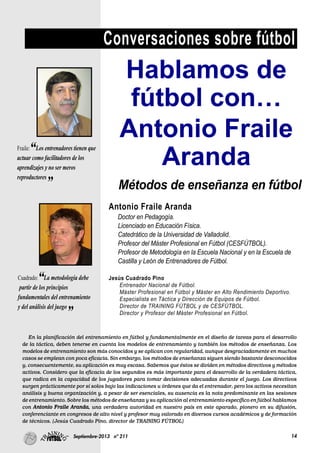 14Septiembre-2013 nº 211
Conversaciones sobre fútbol
En la planificación del entrenamiento en fútbol y fundamentalmente en el diseño de tareas para el desarrollo
de la táctica, deben tenerse en cuenta los modelos de entrenamiento y también los métodos de enseñanza. Los
modelos de entrenamiento son más conocidos y se aplican con regularidad, aunque desgraciadamente en muchos
casos se emplean con poca eficacia. Sin embargo, los métodos de enseñanza siguen siendo bastante desconocidos
y, consecuentemente, su aplicación es muy escasa. Sabemos que éstos se dividen en métodos directivos y métodos
activos. Considero que la eficacia de los segundos es más importante para el desarrollo de la verdadera táctica,
que radica en la capacidad de los jugadores para tomar decisiones adecuadas durante el juego. Los directivos
surgen prácticamente por sí solos bajo las indicaciones u órdenes que da el entrenador, pero los activos necesitan
análisis y buena organización y, a pesar de ser esenciales, su ausencia es la nota predominante en las sesiones
de entrenamiento. Sobre los métodos de enseñanza y su aplicación al entrenamiento específico en fútbol hablamos
con Antonio Fraile Aranda, una verdadera autoridad en nuestro país en este aparado, pionero en su difusión,
conferenciante en congresos de alto nivel y profesor muy valorado en diversos cursos académicos y de formación
de técnicos. (Jesús Cuadrado Pino, director de TRAINING FÚTBOL)
Hablamos de
fútbol con…
Antonio Fraile
Aranda
Fraile:“Los entrenadores tienen que
actuar como facilitadores de los
aprendizajes y no ser meros
reproductores
”
Cuadrado:“La metodología debe
partir de los principios
fundamentales del entrenamiento
y del análisis del juego
”
Métodos de enseñanza en fútbol
Antonio Fraile Aranda
Doctor en Pedagogía.
Licenciado en Educación Física.
Catedrático de la Universidad de Valladolid.
Profesor del Máster Profesional en Fútbol (CESFÚTBOL).
Profesor de Metodología en la Escuela Nacional y en la Escuela de
Castilla y León de Entrenadores de Fútbol.
Jesús Cuadrado Pino
Entrenador Nacional de Fútbol.
Máster Profesional en Fútbol y Máster en Alto Rendimiento Deportivo.
Especialista en Táctica y Dirección de Equipos de Fútbol.
Director de TRAINING FÚTBOL y de CESFÚTBOL.
Director y Profesor del Máster Profesional en Fútbol.
 