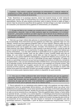 15Septiembre-2013 nº 211
Cuadrado.- Para enfocar cualquier metodología de entrenamiento y cualquier método de
enseñanza en el fútbol, además de partir del análisis del juego deben conocerse los parámetros
fundamentales de la conducta de las personas.
Fraile.- Basándose en la psicología deportiva, desde hace bastante tiempo se están realizando
estudios para conocer mejor el funcionamiento de la conducta de los deportistas en sus respectivas
especialidades. Muchos de estos estudios profundizan sobre el sistema nervioso al objeto de llegar a
conocer mejor las actuaciones específicas de los jugadores. Se trata de llegar a una mejor comprensión
de la actuación y las reacciones de los jugadores en entrenamiento y en competición.
C.- El juego del fútbol es tan complejo que necesita todos los modelos y métodos para su pleno
entrenamiento y desarrollo. Cada uno debe emplearse según las circunstancias y en la correcta
proporción. ¿Qué pautas consideras que deben seguirse para la elección de los métodos por parte
del entrenador ante las distintas características de los jugadores y ante las distintas situaciones de
planificación y de objetivos?
F.- Está claro que ningún método debe aplicarse en exclusividad porque no todos favorecen el mismo
tipo de aprendizaje. De la misma forma que hay jugadores que rinden más y aprenden mejor con unos
métodos, mientras que otros jugadores progresan mejor con otros métodos. Debemos saber que es lo
queremos que el jugador aprenda para hacer uso de unos u otros métodos en cada situación. Muchos
entrenadores buscan que el jugador sea creativo, innovador, tome decisiones por sí sólo y actúe con
criterio personal, pero siguen diciéndole en cada momento lo que tiene que hacer y cuando se sale del
guión le mandan al banquillo con una reprimenda. El castigo sigue siendo un instrumento habitual para
muchos entrenadores, y con esto están perdiendo la oportunidad de que el jugador aprenda del error.
Esos tratos irrespetuosos (insultos, hacer que den vueltas al campo, ponerles trabajo extra sólo por
castigo, etc.) que reciben los jugadores cuando fallan por tratar de responder a la petición de su
entrenador, es una práctica totalmente antipedagógica y escasamente didáctica porque no genera más
que resentimiento y frustración, en vez de un aprendizaje útil para seguir progresando. El castigo no
ayuda a un aprendizaje comprensivo ya que hace que el jugador permanezca a la defensiva, rechazando
un papel proactivo, o sea, que sea consciente de haber cometido el error, que busque las soluciones para
dar la respuesta correcta, que las aplique de forma activa y que mantenga una conducta correcta. Todo
entrenador debe fomentar que el jugador aprenda del error a partir de analizarlo con tranquilidad,
buscando de forma autónoma, responsable y activa la mejor solución para convertirlo en acierto. Este
proceso forma parte de la evaluación formativa que ayudará al jugador. Todo aquello que los jugadores
hacen en el campo puede mejorarse desde la actitud y la disposición de querer aprender.
C.- Creo que en el fútbol profesional falta cierta formación deportiva para que los jugadores
intervengan activamente contestando a preguntas concretas acerca de lo que están haciendo.
También falta formación para que establezcan normas, de forma consensuada, extraídas de las
situaciones de juego que han vivido. A los entrenadores y jugadores debería exigírseles una
adecuada formación para la aplicación eficaz de los métodos activos.
F.- Para la aplicación de una metodología activa debemos exigir a los jugadores una mejor actitud y
comprensión hacia los aprendizajes técnico-tácticos. Los entrenadores tienen que actuar como
facilitadores de los aprendizajes y no ser meros reproductores. Esto exige una formación adecuada para
una nueva forma de entrenar-aprender. También hay que exigir a los jugadores mayor implicación integral
en cada uno de los momentos de su vida deportiva. Todos los jugadores deben mostrar un fuerte interés
por aprender de todo, y con todos, en su carrera deportiva. La metodología activa favorece el aprendizaje
comprensivo en los jugadores, pero debemos garantizar que eso es efectivo desde la comprobación de
que saben aplicar los conocimientos técnico-tácticos y desde la formulación de preguntas para confirmar
la comprensión de los aprendizajes. Todo esto requiere la motivación de los jugadores para este
aprendizaje autónomo y responsable, a partir de adquirir competencias intrapersonales, como el
 